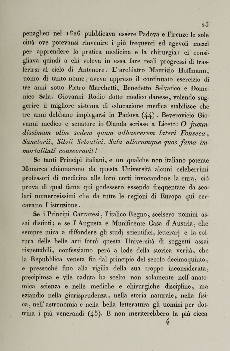 penaghen nel 1626 pubblicava essere Padova e Firenze le sole città ove potevansi rinvenire i più frequenti ed agevoli mezzi per apprendere la pratica medicina e la chirurgia: ei consi¬ gliava quindi a chi voleva in essa fare reali progressi di tras¬ ferirsi al cielo di Antenore. L’ archiatro Maurizio Hoffmann, uomo di tanto nome, aveva appreso il continuato esercizio di tre anni sotto Pietro Marchetti, Benedetto Selvatico e Dome¬ nico Sala. Giovanni Rodio dotto medico danese, volendo sug¬ gerire il migliore sistema di educazione medica stabilisce che tre anni debbano impiegarsi in Padova (44) • Beverovicio Gio¬ vanni medico e senatore in Olanda scrisse a Liceto: O jucun- dissimam olim sederti quanti adhaererem lateri Fonseca, Sanctorii, Silvii Selvatici, Sala aliorumque quos fama im- mortalitati consecravit ! Se tanti Principi italiani, e un qualche non italiano potente Monarca chiamarono da questa Università alcuni celeberrimi professori di medicina alle loro corti invocandone la cura, ciò prova di qual fama qui godessero essendo frequentate da sco¬ lari numerosissimi che da tutte le regioni di Europa qui cer¬ cavano 1* istruzione. Se i Principi Carraresi, f italico Regno, scelsero uomini as¬ sai distinti; e se T Augusta e Munificente Gasa d’Austria, che sempre mira a diffondere gli studj scientifici, letterarj e la col- » tura delle belle arti fornì questa Università di soggetti assai rispettabili, confessiamo però a lode della storica verità, che la Repubblica veneta fin dal principio del secolo decimoquinto, e pressoché fino alla vigilia della sua troppo inconsiderata, precipitosa e vile caduta ha scelto non solamente nell’ anato¬ mica scienza e nelle mediche e chirurgiche discipline, ma eziandio nella giurisprudenza, nella storia naturale, nella fisi¬ ca, nell’ astronomia e nella bella letteratura gli uomini per dot- * trina i più venerandi (45). E non meriterebbero la più cieca 4