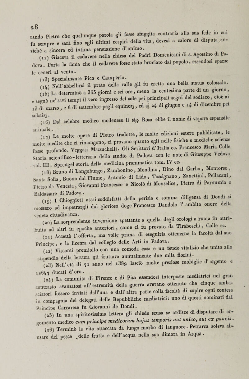a8 rando Pietro che qualunque parola gli fosse sfuggita contraria alla sua fede in cui fu sempre e sarà fino agli ultimi respiri della vita, devesi a calore di disputa an¬ ziché a sincera ed intima persuasione d'animo. (12) Giaceva il cadavere nella chiesa dei Padri Domenicani di s. Agostino di Pa¬ dova. Porta la fama che il cadavere fosse stato bruciato dal popolo, essendosi sparse le ceneri al vento. (ìB) Specialmente Pico e Camperio. (ii) Nell’abbellirsi il prato della valle gli fu eretta una bella statua colossale. (lb) La determinò a 365 giorni e sei ore, meno la centesima parte di un giorno, e sepnò ne’ savi tempi il vero ingresso del sole pei principali segni del zodiaco, cioè ai i3 di marzo, e 6 di settembre pegli equinozj, ed ai 24 di giugno e 14 di dicembre pei (16) Dal celebre medico modenese il sig. Rosa ebbe il nome di vapore espansi!e !'n) Le molte opere di Pietro tradotte, le molte edizioni estere pubblicate, le molte inedite che ci rimangono, ci provano quanto egli nelle fìsiche e mediche scienze fosse profondo. Veggasi Mazzuchelli. Gli Scrittori d’Italia ec. Francesco Maria Colle Storia scientifico-letteraria dello studio di Padova con le note di Giuseppe Vedova voi. Ili • Sprengel storia della medicina prammatica tom. IV ec. (18) Bruno di Longoburgo, Zambonino, Mondino, Dino dal Garbo, Montorso, Santa Sofia, Buono dal Fiume, Antonio di Lido, Tossignano , Zanettim, Pellacam, Pietro da Venezia, Giovanni Francesco e Nicolò di Monselice, Pietro di Parnumia e Baldassare di Padova. . (,q) I Chioggioti assai soddisfatti della perizia e somma diligenza di Dondi s, mossero ad impetrargli dal glorioso doge Francesco Dandolo 1’ ambito onore della veneta cittadinanza. . r . (20) La sorprendente invenzione spettante a quella degli orologi a ruota fu attri¬ buita ad altri in epoche anteriori, come ci fu provato da Tiraboschi, Colle ec. (21) Accettò l’offerta, ma volle prima di eseguirla ottenerne la facoltà dal suo Principe, e la licenza dal collegio delle Arti in Padova. (22) Visconti premi olio con una comoda casa e un feudo vitalizio che unito allo stipendio della lettura gli fruttava annualmente due mila fiorini. ' (23) Nell’età di 71 anno nel i389 lasciò molte preziose mobiglie d’argento e 12647 ducati d’oro. . . (24) La comunità di Firenze e di Pisa essendosi interposte mediatrici nel gran contrasto avanzatosi all’ estremità della guerra avevano ottenuto che. cinque amba¬ sciatori fossero inviati dall’una e dall’altra parte colla facoltà di sopire ogni contesa in compagnia dei delegati delle Repubbliche mediatrici: uno di questi nominati dal Principe Carrarese fu Giovanni de Dondi. (z5) In una spiritosissima lettera gli chiede scusa se ardisce di disputare di ar¬ gomento medico cum prìncipe medicorum hujus temporis aut umco, aul ex paucis. (26) Terminò la vita attaccata da lungo morbo di languore. Petrarca soleva ab¬ usare del pesce ^delle frutta e dell’acqua nella sua dimora in Arquà.