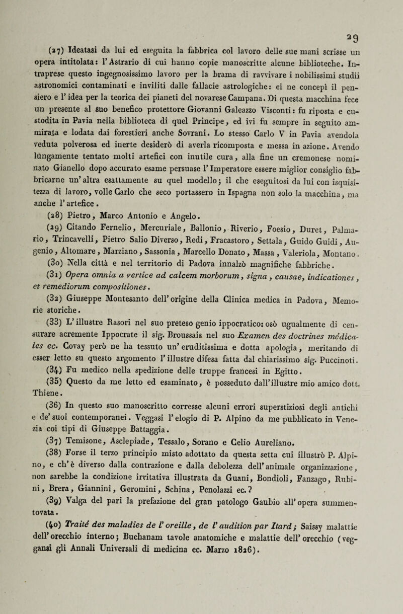 a9 (27) Ideatasi da lui ed eseguita la fabbrica col lavoro delle sue mani scrisse un opera intitolata: l’Astrario di cui hanno copie manoscritte alcune biblioteche. In¬ traprese questo ingegnosissimo lavoro per la brama di ravvivare i nobilissimi studii astronomici contaminati e inviliti dalle fallacie astrologiche: ei ne concepì il pen¬ siero e l’idea per la teorica dei pianeti del novarese Campana. Di questa macchina fece un presente al suo benefico protettore Giovanni Galeazzo Visconti : fu riposta e cu¬ stodita in Pavia nella biblioteca di quel Principe, ed ivi fu sempre in seguito am¬ mirata e lodata dai forestieri anche Sovrani. Lo stesso Carlo V in Pavia avendola veduta polverosa ed inerte desiderò di averla ricomposta e messa in azione. Avendo lungamente tentato molti artefici con inutile cura, alla fine un cremonese nomi¬ nato Gianello dopo accurato esame persuase l’Imperatore essere miglior consiglio fab¬ bricarne un’altra esattamente su quel modelloj il che eseguitosi da lui con isquisi- tezza di lavoro, volle Carlo che seco portassero in Ispagna non solo la macchina, ma anche l’artefice. (28) Pietro, Marco Antonio e Angelo. (29) Citando Fernelio, Mercuriale, Ballonio, Riverio, Foesio, Duret, Palma¬ rio , Trincavelli, Pietro Salio Diverso, Redi, Fracastoro, Settala, Guido Guidi, Au- genio, Altomare, Marziano, Sassonia, Marcello Donato, Massa , Valeriola, Montano. (30) Nella città e nel territorio di Padova innalzò magnifiche fabbriche. (31) Opera omnia a vertice ad calcem morborum, signa , causae, indicationes, et remediorum compositiones. (за) Giuseppe Montesanto dell’origine della Clinica medica in Padova, Memo¬ rie storiche. (33) L’illustre Rasori nel suo preteso genio ippocratico: osò ugualmente di cen¬ surare acremente Ippocrate il sig. Broussais nel suo Examen des doctrines mèdica. ies ec. Covay però ne ha tessuto un’ eruditissima e dotta apologia, meritando di esser letto su questo argomento l’illustre difesa fatta dal chiarissimo sig. Puccinoti. (34) Fu medico nella spedizione delle truppe francesi in Egitto. (35) Questo da me letto ed esaminato, è posseduto dall’illustre mio amico dott. Thiene. (зб) In questo suo manoscritto corresse alcuni errori superstiziosi degli antichi e de’ suoi contemporanei. Veggasi l’elogio di P. Alpino da me pubblicato in Vene¬ zia coi tipi di Giuseppe Battaggia. (37) Temisone, Asclepiade, Tessalo, Sorano e Celio Aureliano. (38) Forse il terzo principio misto adottato da questa setta cui illustrò P. Alpi¬ no, e eh e diverso dalla contrazione e dalla debolezza dell’animale organizzazione, non sarebbe la condizione irritativa illustrata da Guani, Bondioli, Fanzago, Rubi¬ ni, Brera, Giannini, Geromini, Schina, Penolazzi ec.? (3q) Valga del pari la prefazione del gran patologo Gaubio all’opera summen- tovata. (4°) Traité des maladies de V oreilie, de V audition par hard ,* Saissy malattie dell’orecchio interno j Buchanam tavole anatomiche e malattie dell’orecchio (veg- gansi gli Annali Universali di medicina ec. Marzo 1826).