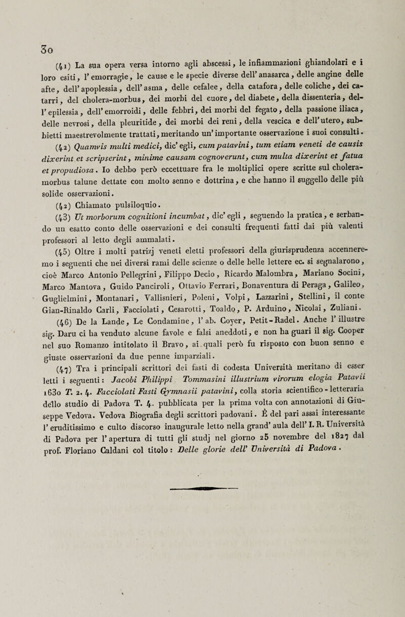 So (4.1) La sua opera versa intorno agli abscessi, le infiammazioni ghiandolari e i loro esiti , 1’ emorragie , le cause e le specie diverse dell anasarca, delle angine delle afte, dell’apoplessia, dell’asma, delle cefalee, della catafora, delle coliche, dei ca¬ tarri , del cbolera-morbus, dei morbi del cuore, del diabete, della dissenteria, del- l’epilessia, dell’emorroidi, delle febbri, dei morbi del fegato, della passione iliaca, delle nevrosi, della pleuritide, dei morbi dei reni, della vescica e dell utero, sub- bietti maestrevolmente trattati,meritando un’importante osservazione i suoi consulti. (4.2) Qucimvis multi medici, die’egli, cum patavini, tum etiam veneti de causis dìxerint et scripserint, minime causam cognoverunt, cum multa dixerint et fatua et propudiosa. Io debbo però eccettuare fra le moltiplici opere scritte sul cholera- morbus talune dettate con molto senno e dottrina, e che hanno il suggello delle più solide osservazioni, (4.2) Chiamato pulsiloquio. (43) Ut morborum cognitioni incumbat, die’ egli, seguendo la pratica, e serban¬ do un esatto conto delle osservazioni e dei consulti frequenti fatti dai più valenti professori al letto degli ammalati. (45) Oltre i molti patrizj veneti eletti professori della giurisprudenza accennere¬ mo i seguenti che nei diversi rami delle scienze o delle belle lettere ec. si segnalarono, cioè Marco Antonio Pellegrini, Filippo Decio, Ricardo Malombra, Mariano Socini, Marco Mantova, Guido Panciroli, Ottavio Ferrari, Bonaventura di Peraga, Galileo, Guglielmini, Montanari, Vallisnieri, Poleni, Volpi, Lazzarini, Stellini, il conte Gian-Rinaldo Carli, Facciolati, Cesarotti, Toaldo, P. Arduino, Nicolai, Zuliani. (46) De la Lande, Le Condamine, 1’ab. Coyer, Petit-Radei. Anche l’illustre sig. Daru ci ha venduto alcune favole e falsi aneddoti, e non ha guari il sig. Cooper nel suo Romanzo intitolato il Bravo, ai quali però fu risposto con buon senno e giuste osservazioni da due penne imparziali. (4^) Tra i principali scrittori dei fasti di codesta Università meritano di esser letti i seguenti : Jacobi Philippi Tommasìni illustrium virorum elogia Patavii i63o T. 2. 4. Facciolati Fasti Qjmnasii patavini, colla storia scientifico-letteraria dello studio di Padova T. 4- pubblicata per la prima volta con annotazioni di Giu¬ seppe Vedova. Vedova Biografia degli scrittori padovani. È del pari assai interessante 1’ eruditissimo e culto discorso inaugurale letto nella grand’ aula dell I. R* Università di Padova per l’apertura di tutti gli studj nel giorno 25 novembre del 182-3 dal prof. Floriano Caldani col titolo : Delle glorie dell’ Università di Padova .