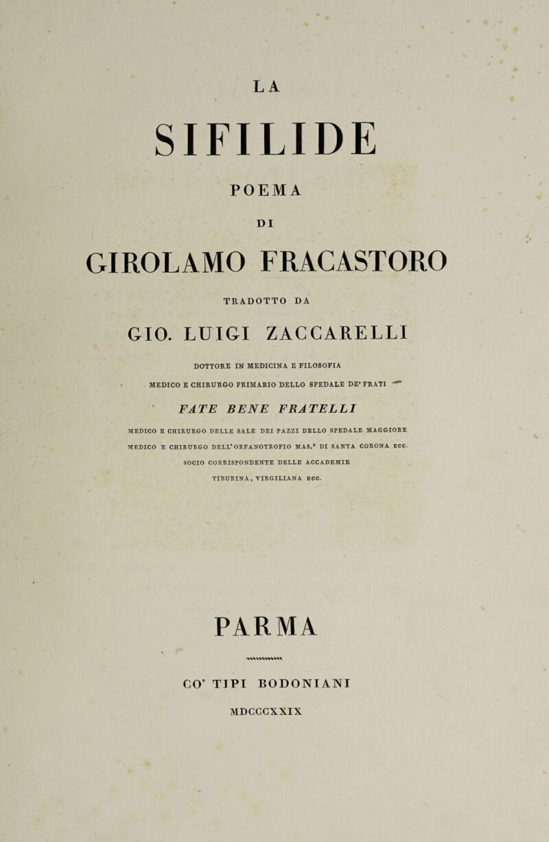 SIFILIDE POEMA DI GIROLAMO FRACASTORO TRADOTTO DA GIO. LUIGI ZACCARELLI DOTTORE IN MEDICINA E FILOSOFIA MEDICO E CHIRURGO PRIMARIO DELLO SPEDALE DE’FRATI FATE BENE FRATELLI MEDICO E CHIRURGO DELLE SALE DEI PAZZI DELLO SPEDALE MAGGIORE MEDICO E CHIRURGO DELL'ORFANOTROFIO MAS.E DI SANTA CORONA ECC. SOCIO CORRISPONDENTE DELLE ACCADEMIE TIEURINA, VIRGILIANA ECC. PARMA <wwv*/vvwv* CO’ TIPI BODONIANI MDCCCXXIX