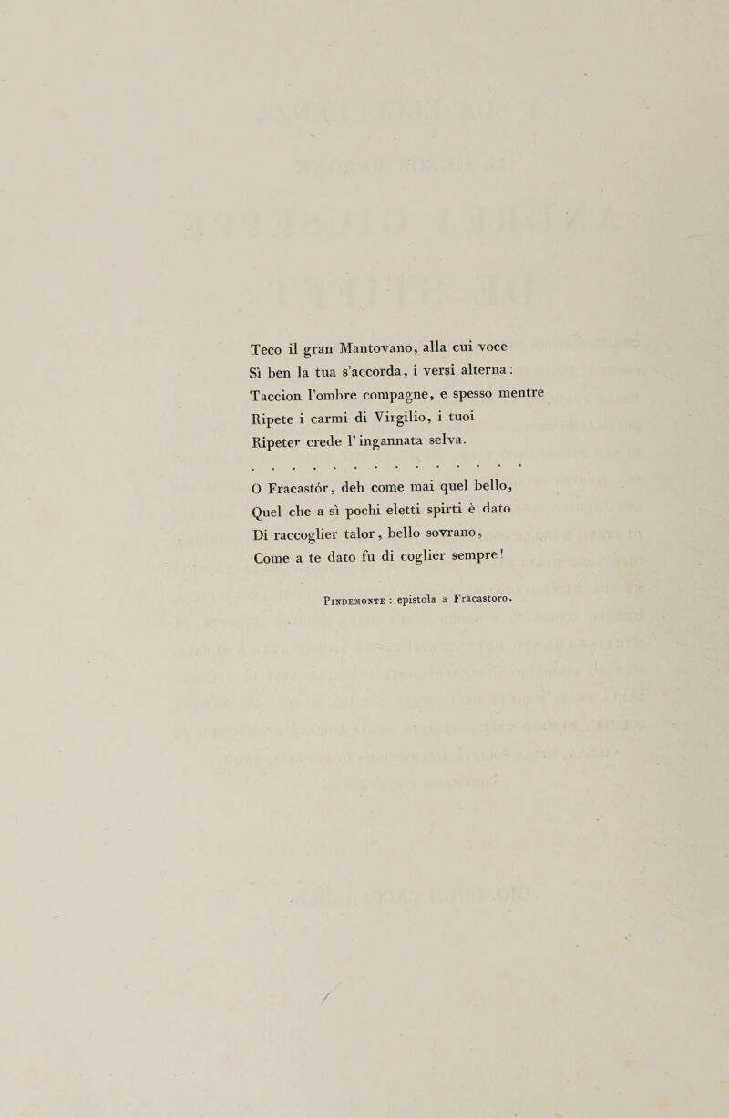 Sì ben la tua s’accorda, i versi alterna : Taccion l’ombre compagne, e spesso mentre Ripete i carmi di Virgilio, i tuoi Ripeter crede l’ingannata selva. • • • • • • « • ••••• O Fracastór, deh come mai quel bello, Quel che a sì pochi eletti spirti è dato Di raccoglier talor, bello sovrano. Come a te dato fu di coglier sempre? Pindemonte epistola a Fracastoro.