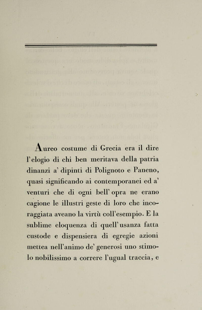 l’elogio di chi ben meritava della patria dinanzi a’ dipinti di Poiignoto e Paneno, quasi significando ai contemporanei ed a’ venturi che di ogni bell’ opra ne erano i cagione le illustri geste di loro che inco¬ raggiata aveano la virtù coll’esempio. E la sublime eloquenza di quell’usanza fatta custode e dispensiera di egregie azioni mettea nell’animo de’ generosi uno stimo¬ lo nobilissimo a correre l’ugual traccia, e