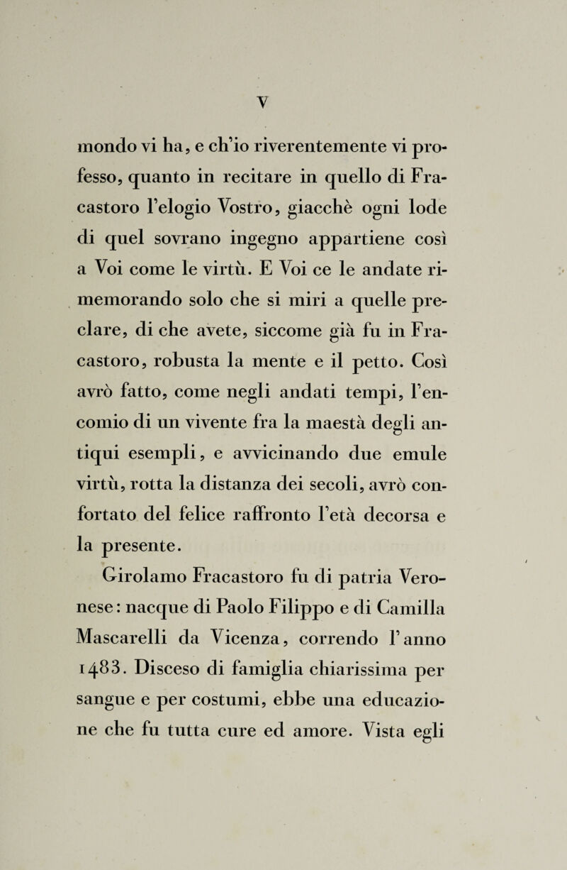 y mondo vi ha, e ch’io riverentemente vi pro¬ fesso, quanto in recitare in quello di Fra- castoro l’elogio Vostro, giacché ogni lode di quel sovrano ingegno appartiene così a Voi come le virtù. E Voi ce le andate ri¬ memorando solo che si miri a quelle pre¬ clare, di che avete, siccome già fu in Fra- castoro, robusta la mente e il petto. Così avrò fatto, come negli andati tempi, l’en¬ comio di un vivente fra la maestà degli an¬ tiqui esempli, e avvicinando due emule virtù, rotta la distanza dei secoli, avrò con¬ fortato del felice raffronto l’età decorsa e la presente. Girolamo Fracastoro fu di patria Vero¬ nese : nacque di Paolo Filippo e di Camilla Mascarelli da Vicenza, correndo l’anno 1483. Disceso di famiglia chiarissima per sangue e per costumi, ebbe una educazio¬ ne che fu tutta cure ed amore. Vista egli