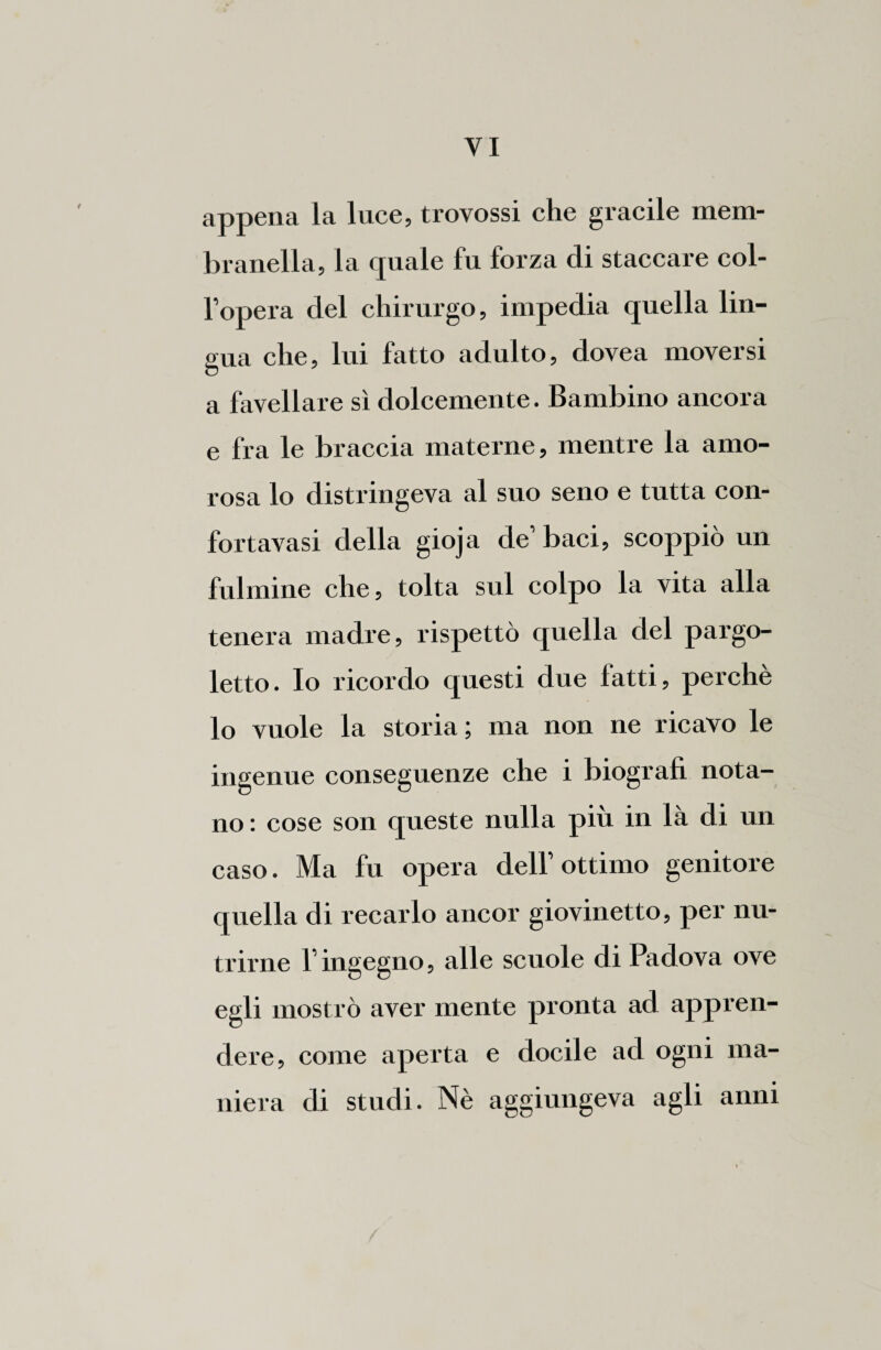 appena la luce, trovossi che gracile mem- branella, la quale fu forza di staccare col¬ l’opera del chirurgo, impedia quella lin¬ gua che, lui fatto adulto, dovea moversi a favellare sì dolcemente. Bambino ancora e fra le braccia materne, mentre la amo¬ rosa lo distringeva al suo seno e tutta con- fortavasi della gioja de’ baci, scoppiò un fulmine che, tolta sul colpo la vita alla tenera madre, rispettò quella del pargo¬ letto. Io ricordo questi due fatti, perchè lo vuole la storia; ma non ne ricavo le ingenue conseguenze che i biografi nota¬ no : cose son queste nulla più in là di un caso. Ma fu opera dell’ottimo genitore quella di recarlo ancor giovinetto, per nu¬ trirne l’ingegno, alle scuole di Padova ove egli mostrò aver mente pronta ad appren¬ dere, come aperta e docile ad ogni ma¬ niera di studi. Nè aggiungeva agli anni