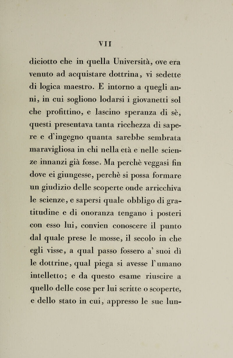 diciotto che in quella Università, ove era venuto ad acquistare dottrina, vi sedette di logica maestro. E intorno a quegli an¬ ni, in cui sogliono lodarsi i giovanetti sol che profittino, e lascino speranza di sè, questi presentava tanta ricchezza di sape¬ re e d’ingegno quanta sarebbe sembrata maravigliosa in chi nella età e nelle scien¬ ze innanzi già fosse. Ma perchè veggasi fin dove ei giungesse, perchè si possa formare un giudizio delle scoperte onde arricchiva le scienze, e sapersi quale obbligo di gra¬ titudine e di onoranza tengano i posteri con esso lui, convien conoscere il punto dal quale prese le mosse, il secolo in che egli visse, a qual passo fossero a’ suoi dì le dottrine, qual piega si avesse fumano intelletto; e da questo esame riuscire a quello delle cose per lui scritte o scoperte, e dello stato in cui, appresso le sue lun-