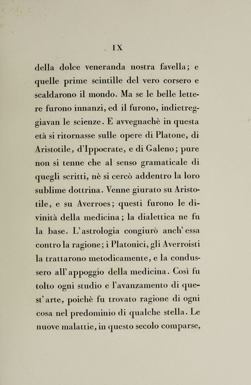 della dolce veneranda nostra favella; e quelle prime scintille del vero corsero e scaldarono il mondo. Ma se le belle lette¬ re furono innanzi, ed il furono, indietreg- giavan le scienze. E avvegnaché in questa età si ritornasse sulle opere di Platone, di Aristotile, d’Ippocrate, e di Galeno; pure non si tenne che al senso gramaticale di quegli scritti, nè si cercò addentro la loro sublime dottrina. Venne giurato su Aristo¬ tile, e su Averroes; questi furono le di¬ vinità della medicina ; la dialettica ne fu la base. Gastrologia congiurò aneli essa contro la ragione; i Platonici, gli Averroisti la trattarono metodicamente, e la condus¬ sero all’ appoggio della medicina. Così fu tolto ogni studio e favanzamento di que¬ st’arte, poiché fu trovato ragione di ogni cosa nel predominio di qualche stella. Le nuove malattie, in questo secolo comparse.