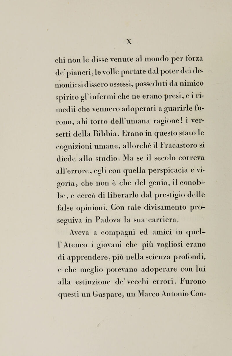 chi non le disse venute al mondo per forza de’pianeti, le volle portate dal poter dei de- monii: si dissero ossessi, posseduti da nimico spirito gl’infermi che ne erano presi, e i ri¬ medii che vennero adoperati a guarirle fu¬ rono, ahi torto dell’umana ragione! i ver¬ setti della Bibbia. Erano in questo stato le cognizioni umane, allorché il Fracastoro si diede allo studio. Ma se il secolo correva all’errore, egli con quella perspicacia e vi¬ goria, che non è che del genio, il conob¬ be , e cercò di liberarlo dal prestigio delle false opinioni. Con tale divisamente pro¬ seguiva in Padova la sua carriera. Aveva a compagni ed amici in quel- l’Ateneo i giovani che più vogliosi erano di apprendere, più nella scienza profondi, e che meglio potevano adoperare con lui alla estinzione de’vecchi errori. Furono questi un Gaspare, un Marco Antonio Con-