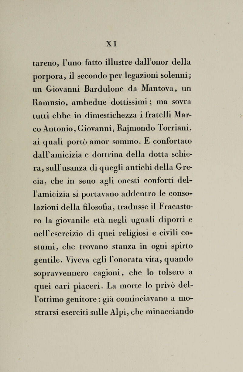 tareno, l’uno fatto illustre dall’onor della porpora, il secondo per legazioni solenni ; un Giovanni Bardulone da Mantova, un Ramusio, ambedue dottissimi ; ma sovra tutti ebbe in dimestichezza i fratelli Mar¬ co Antonio, Giovanni, Rajmondo Torriani, ai quali portò amor sommo. E confortato dall’amicizia e dottrina della dotta schie¬ ra, sull’usanza di quegli antichi della Gre¬ cia, che in seno agli onesti conforti del¬ l’amicizia si portavano addentro le conso¬ lazioni della filosofia, tradusse il Fracasto- ro la giovanile età negli uguali diporti e nell’esercizio di quei religiosi e civili co¬ stumi, che trovano stanza in ogni spirto gentile. Viveva egli l’onorata vita, quando sopravvennero cagioni, che lo tolsero a quei cari piaceri. La morte lo privò del¬ l’ottimo genitore : già cominciavano a mo¬ strarsi eserciti sulle Alpi, che minacciando