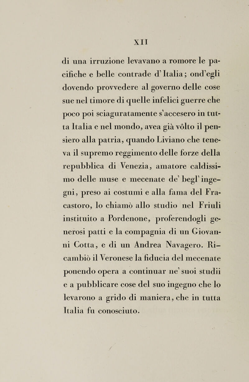 di una irruzione levavano a roraore le pa¬ cifiche e belle contrade d’Italia; ond’egli dovendo provvedere al governo delle cose sue nel timore di quelle infelici guerre che poco poi sciaguratamente s’accesero in tut¬ ta Italia e nel mondo, avea già vólto il pen¬ siero alla patria, quando Liviano che tene¬ va il supremo reggimento delle forze della repubblica di Venezia, amatore caldissi¬ mo delle muse e mecenate de’ begl’ inge¬ gni, preso ai costumi e alla fama del Fra- castoro, lo chiamò allo studio nel Friuli instituito a Pordenone, proferendogli ge¬ nerosi patti e la compagnia di un Giovan¬ ni Cotta, e di un Andrea Navagero. Ri¬ cambiò il Veronese la fiducia del mecenate ponendo opera a continuar ne’ suoi studii e a pubblicare cose del suo ingegno che lo levarono a grido di maniera, che in tutta Italia fu conosciuto.