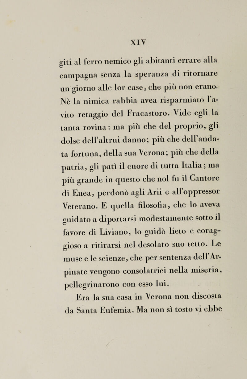 giti al ferro nemico gli abitanti errare alla campagna senza la speranza di ritornare un giorno alle lor case, che più non erano. Nè la nimica rabbia avea risparmiato l’a¬ vito retaggio del Fracastoro. Vide egli la tanta rovina : ma più che del proprio, gli dolse dell’altrui danno; più che dell’anda¬ ta fortuna, della sua Verona; più che della patria, gli patì il cuore di tutta Italia ; ma più grande in questo che noi fu il Cantore di Enea, perdonò agli Arii e all’oppressor Veterano. E quella filosofia, che lo aveva guidato a diportarsi modestamente sotto il favore di Liviano, lo guidò lieto e corag¬ gioso a ritirarsi nel desolato suo tetto. Le muse e le scienze, che per sentenza dell’Ai- pinate vengono consolatrici nella miseria, pellegrinarono con esso lui. Era la sua casa in Verona non discosta da Santa Eufemia. Ma non sì tosto vi ebbe