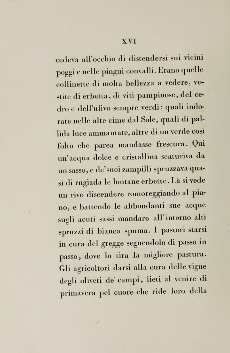 cedeva all’occhio di distendersi sui vicini poggi e nelle pingui convalli. Erano quelle collinette di molta bellezza a vedere, ve¬ stite di erbetta, di viti pampinose, del ce¬ dro e dell’ulivo sempre verdi : quali indo¬ liate nelle alte cime dal Sole, quali di pal¬ lida luce ammantate, altre di un verde così folto che parea mandasse frescura. Qui un’acqua dolce e cristallina scatuiiva da un sasso, e de’suoi zampilli spruzzava qua¬ si di rugiada le lontane erbette. Là si vede un rivo discendere romoreggiando al pia¬ no, e battendo le abbondanti sue acque sugli acuti sassi mandare all’intorno alti spruzzi di bianca spuma. 1 pastori starsi in cura del gregge seguendolo di passo in passo, dove lo tira la migliore pastura. Gli agricoltori darsi alla cura delle vigne degli oliveti de’ campi, lieti al venire di primavera pel cuore che ride loro della