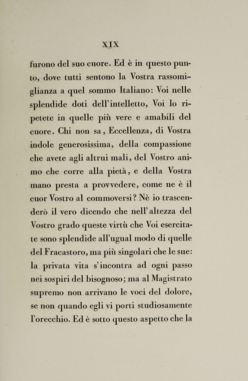 furono del suo cuore. Ed è in questo pun¬ to, dove tutti sentono la Vostra rassomi¬ glianza a quel sommo Italiano: Voi nelle splendide doti dell’intelletto, Voi lo ri¬ petete in quelle più vere e amabili del cuore. Chi non sa. Eccellenza, di Vostra indole generosissima, della compassione che avete agli altrui mali, del Vostro ani¬ mo che corre alla pietà, e della Vostra mano presta a provvedere, come ne è il cuor Vostro al commoversi? Nè io trascen¬ derò il vero dicendo che nell’altezza del Vostro grado queste virtù che Voi esercita¬ te sono splendide all’ugual modo di quelle del Fracastoro, ma più singolari che le sue: la privata vita s’incontra ad ogni passo nei sospiri del bisognoso; ma al Magistrato supremo non arrivano le voci del dolore, se non quando egli vi porti studiosamente l’orecchio. Ed è sotto questo aspetto che la