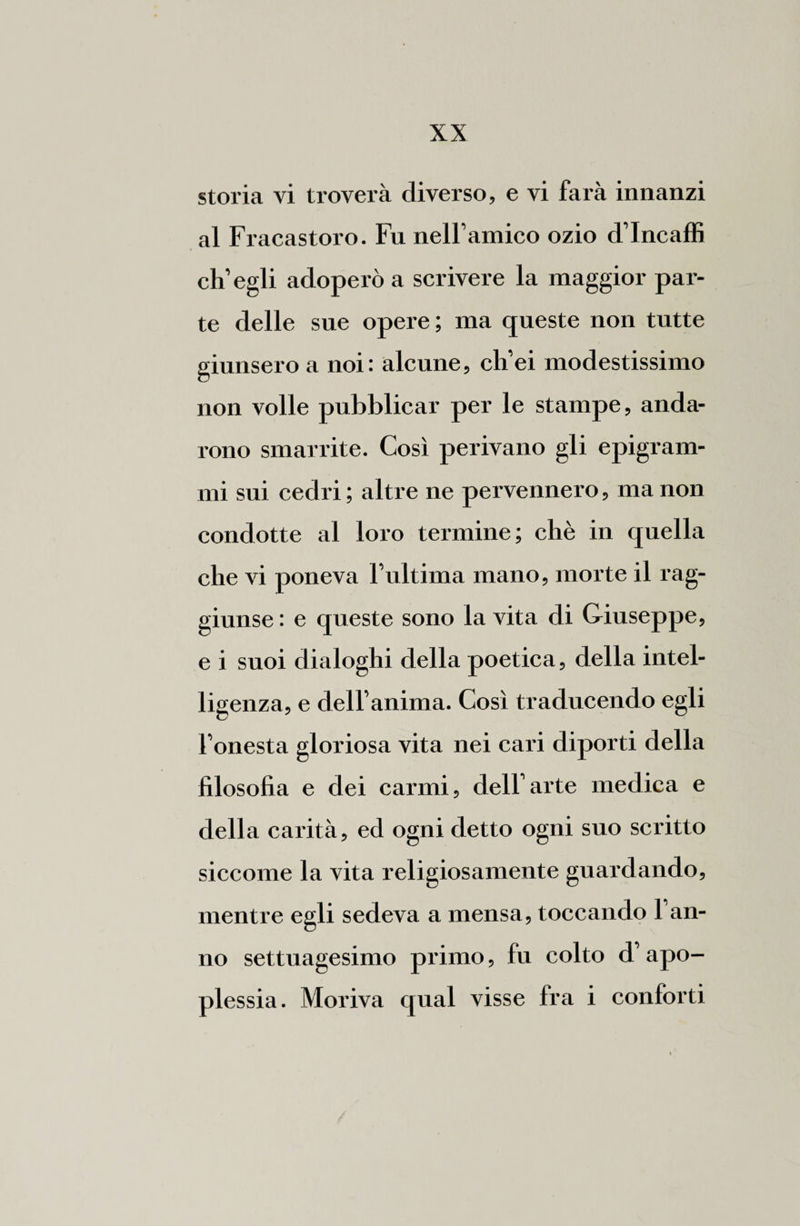 storia vi troverà diverso, e vi farà innanzi al Fracastoro. Fu nelfamico ozio d’Incaffi ch’egli adoperò a scrivere la maggior par¬ te delle sue opere; ma queste non tutte giunsero a noi : alcune, ch’ei modestissimo non volle pubblicar per le stampe, anda¬ rono smarrite. Così perivano gli epigram¬ mi sui cedri; altre ne pervennero, manon condotte al loro termine; chè in quella che vi poneva l’ultima mano, morte il rag¬ giunse: e queste sono la vita di Giuseppe, e i suoi dialoghi della poetica, della intel¬ ligenza, e dell’anima. Così traducendo egli l’onesta gloriosa vita nei cai'i diporti della filosofia e dei carmi, dell’arte medica e della carità, ed ogni detto ogni suo scritto siccome la vita religiosamente guardando, mentre egli sedeva a mensa, toccando l’an¬ no settuagesimo primo, fu colto d’apo¬ plessia. Moriva qual visse fra i conforti