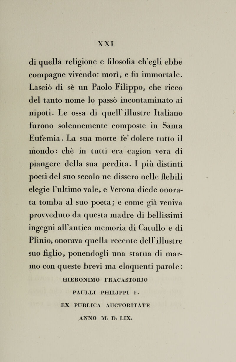 di quella religione e filosofia ch’egli ebbe compagne vivendo: morì, e fu immortale. Lasciò di sè un Paolo Filippo, che ricco del tanto nome lo passò incontaminato ai nipoti. Le ossa di quell’illustre Italiano furono solennemente composte in Santa Eufemia. La sua morte fe’ dolere tutto il mondo: chè in tutti era cagion vera di piangere della sua perdita. I più distinti poeti del suo secolo ne dissero nelle flebili elegie l’ultimo vale, e Verona diede onora¬ ta tomba al suo poeta ; e come già veniva provveduto da questa madre di bellissimi ingegni all’antica memoria di Catullo e di Plinio, onorava quella recente dell’illustre suo figlio, ponendogli una statua di mar¬ mo con queste brevi ma eloquenti parole : HIERONIMO FRACASTORIO PAULLI PHILIPPI F. EX PUBLICA AUCTORITATE ANNO M. D. LIX.