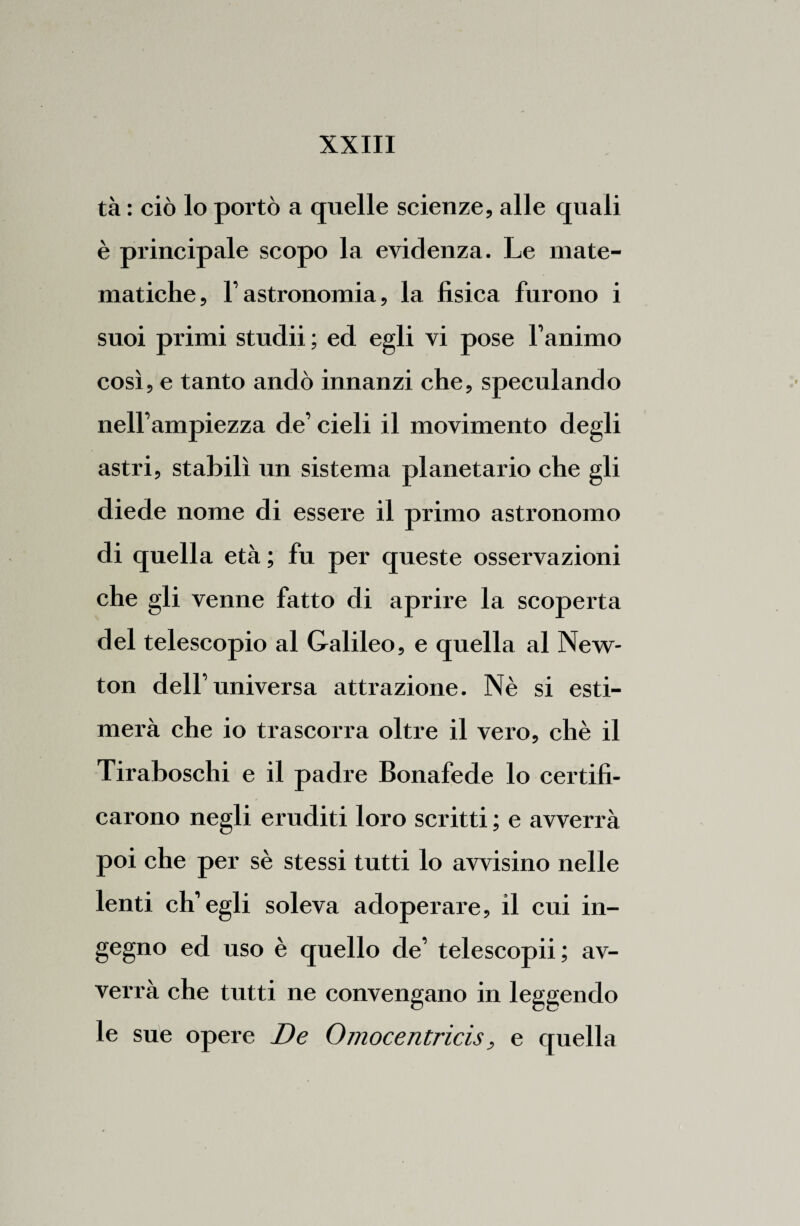 tà : ciò lo portò a quelle scienze, alle quali è principale scopo la evidenza. Le mate¬ matiche, l’astronomia, la fisica furono i suoi primi studii ; ed egli vi pose l’animo così, e tanto andò innanzi che, speculando nell’ampiezza de’ cieli il movimento degli astri, stabilì un sistema planetario che gli diede nome di essere il primo astronomo di quella età ; fu per queste osservazioni che gli venne fatto di aprire la scoperta del telescopio al Galileo, e quella al New¬ ton dell’universa attrazione. Nè si esti¬ merà che io trascorra oltre il vero, chè il Tiraboschi e il padre Bonafede lo certifi¬ carono negli eruditi loro scritti ; e avverrà poi che per sè stessi tutti lo avvisino nelle lenti ch’egli soleva adoperare, il cui in¬ gegno ed uso è quello de’ telescopii; av¬ verrà che tutti ne convengano in leggendo le sue opere De Omocentricis, e quella
