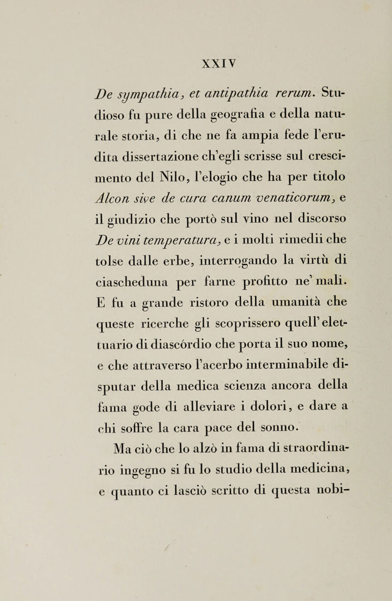 De sympathia, et antipathia rerum. Stu¬ dioso fu pure della geografìa e della natu¬ rale storia, di che ne fa ampia fede l’eru¬ dita dissertazione ch’egli scrisse sul cresci- mento del Nilo, l’elogio che ha per titolo Alcon sive de cura canum venaticorum, e il giudizio che portò sul vino nel discorso De vini temperatura, e i molti rimedii che tolse dalle erbe, interrogando la virtù di ciascheduna per farne profitto ne’ mali. E fu a grande ristoro della umanità che queste ricerche gli scoprissero quell’elet- tuario di diascórdio che porta il suo nome, e che attraverso l’acerbo interminabile di¬ sputar della medica scienza ancora della fama gode di alleviare i dolori, e dare a chi soffre la cara pace del sonno. Ma ciò che lo alzò in fama di straordina¬ rio ingegno si fu lo studio della medicina, e quanto ci lasciò scritto di questa nobi-