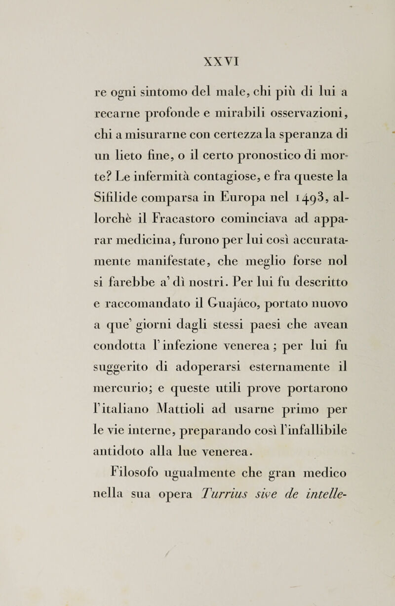 re ogni sintomo del male, chi pih di lui a recarne profonde e mirabili osservazioni, chi a misurarne con certezza la speranza di un lieto fine, o il certo pronostico di mor¬ te? Le infermità contagiose, e fra queste la Sifilide comparsa in Europa nel i^gS, al¬ lorché il Fracastoro cominciava ad appa¬ rar medicina, furono per lui così accurata¬ mente manifestate, che meglio forse noi si farebbe a’ dì nostri. Per lui fu descritto e raccomandato il Guajàco, portato nuovo a que’ giorni dagli stessi paesi che avean condotta 1’ infezione venerea ; per lui fu suggerito di adoperarsi esternamente il mercurio; e queste utili prove portarono l’italiano Mattioli ad usarne primo per le vie interne, preparando così l’infallibile antidoto alla lue venerea. Filosofo ugualmente che gran medico nella sua opera Turrius sive de intelle-