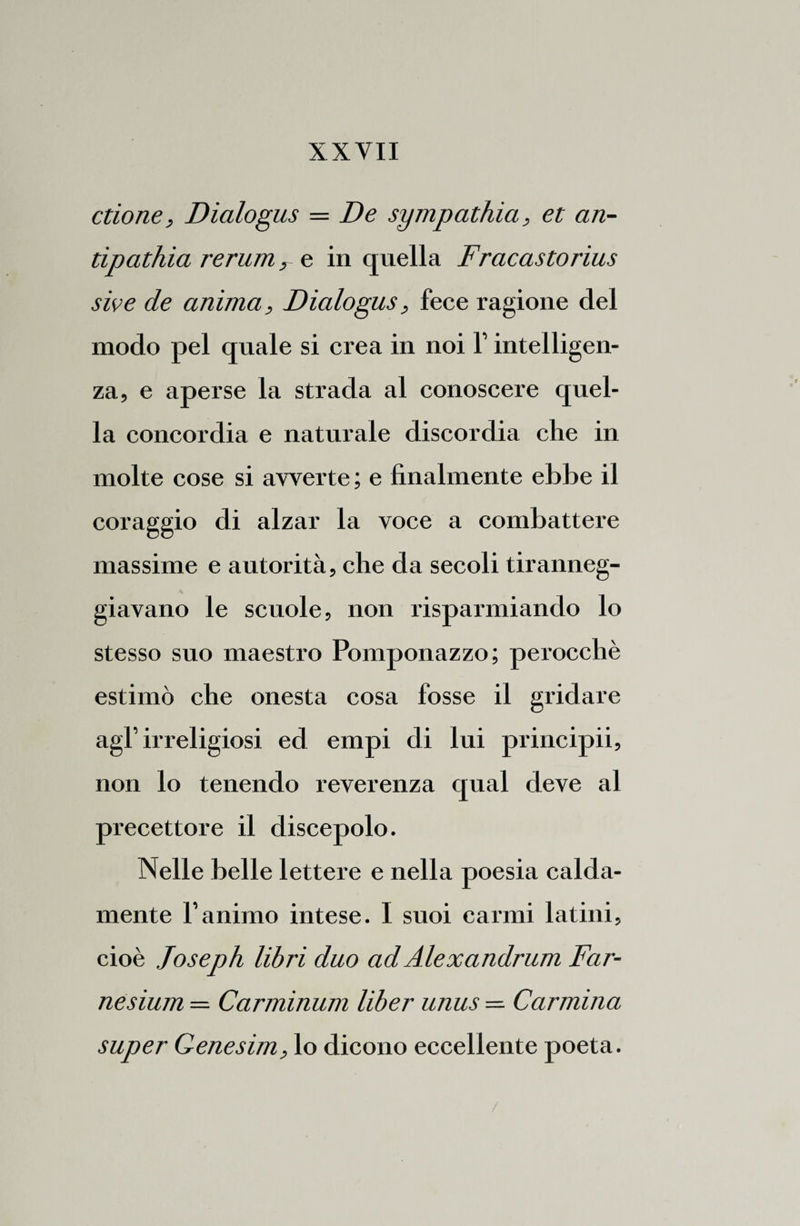 ctione, Dialogus = De sympathia, et an¬ tipathia rerum, e in quella Fracastorius sive de anima, Dialogus, fece ragione del modo pel quale si crea in noi 1’ intelligen¬ za, e aperse la strada al conoscere quel¬ la concordia e naturale discordia che in molte cose si avverte ; e finalmente ebbe il coraggio di alzar la voce a combattere massime e autorità, che da secoli tiranneg¬ giavano le scuole, non risparmiando lo stesso suo maestro Pomponazzo; perocché estimò che onesta cosa fosse il gridare agl’irreligiosi ed empi di lui principii, non lo tenendo reverenza qual deve al precettore il discepolo. Nelle belle lettere e nella poesia calda¬ mente l’animo intese. I suoi carmi latini, cioè Joseph libri duo ad Alexandrum Far- nesium — Carminum liber unus — Carmina super Genesim, lo dicono eccellente poeta. /