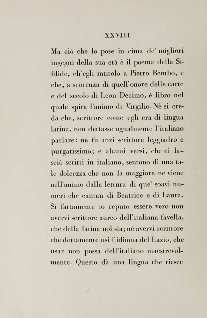 Ma ciò che lo pose in cima de’ migliori ingegni della sua età è il poema della Si¬ filide, ch’egli intitolò a Pietro Bembo, e che, a sentenza di quell’onore delle carte e del secolo di Leon Decimo, è libro nel quale spira l’animo di Virgilio. Nè si cre¬ da che, scrittore come egli era di lingua latina, non dettasse ugualmente l’italiano parlare : ne fu anzi scrittore leggiadro e purgatissimo; e alcuni versi, che ci la¬ sciò scritti in italiano, sentono di una ta¬ le dolcezza che non la maggiore ne viene nell’animo dalla lettura di que’ soavi nu¬ meri che cantali di Beatrice e di Laura. Sì fattamente io reputo essere vero non avervi scrittore aureo dell’italiana favella, che della latina noi sia;nè avervi scrittore che dottamente usi l’idioma del Lazio, che usar non possa dell’italiano maestrevol¬ mente. Questo dà una lingua che riesce