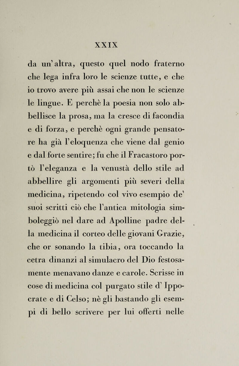 da un’altra, questo quel nodo fraterno che lega infra loro le scienze tutte, e che io trovo avere più assai che non le scienze le lingue. E perchè la poesia non solo ab¬ bellisce la prosa, ma la cresce di facondia e di forza, e perchè ogni grande pensato¬ re ha già l’eloquenza che viene dal genio e dal forte sentire; fu che il Fracastoro por¬ tò l’eleganza e la venustà dello stile ad abbellire gli argomenti piu severi della medicina, ripetendo col vivo esempio de’ l suoi scritti ciò che l’antica mitologia sim¬ boleggiò nel dare ad Apolline padre del¬ la medicina il corteo delle giovani Grazie, che or sonando la tibia, ora toccando la cetra dinanzi al simulacro del Dio festosa¬ mente menavano danze e carole. Scrisse in cose di medicina col purgato stile d’Ippo- crate e di Celso; nè gli bastando gli esem¬ pi di bello scrivere per lui offerti nelle
