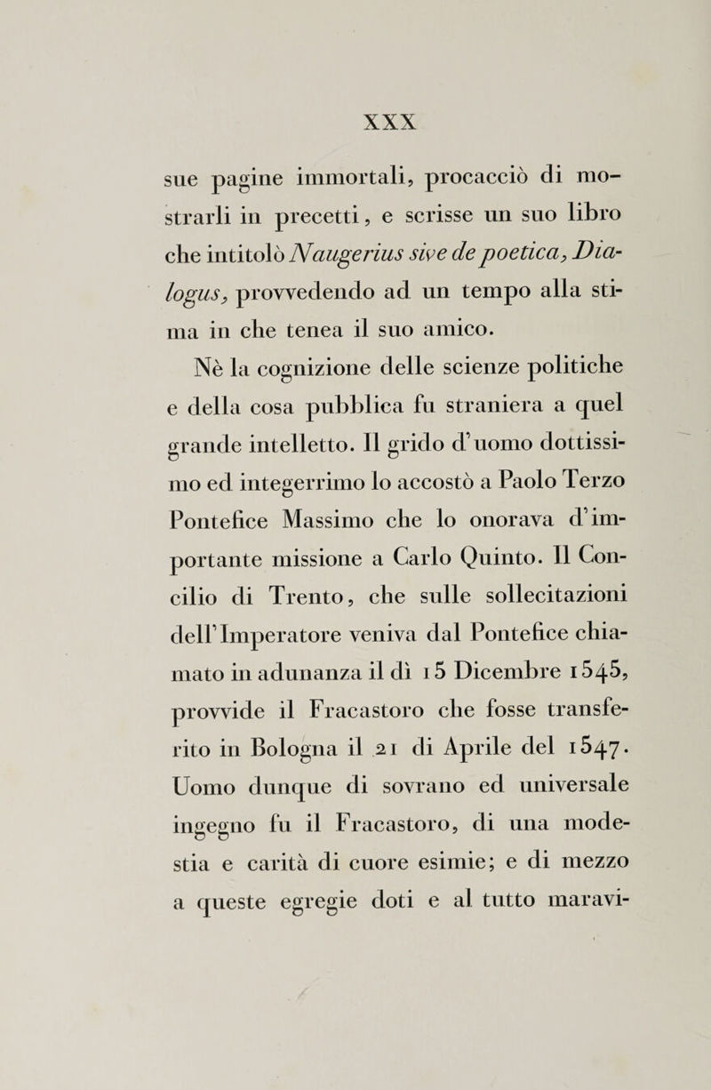 sue pagine immortali, procacciò di mo¬ strarli in precetti, e scrisse un suo libro che intitolò Naugerius sive de poetica, Dia¬ logus, provvedendo ad un tempo alla sti¬ ma in che tenea il suo amico. Nè la cognizione delle scienze politiche e della cosa pubblica fu straniera a quel grande intelletto. Il grido d’uomo dottissi¬ mo ed integerrimo lo accostò a Paolo Terzo Pontefice Massimo che lo onorava d’im¬ portante missione a Carlo Quinto. Il Con¬ cilio di Trento, che sulle sollecitazioni dell’ Imperatore veniva dal Pontefice chia¬ mato in adunanza il dì 15 Dicembre 154$, provvide il Fracastoro che fosse transfe¬ rito in Bologna il 2.1 di Aprile del 1547. Uomo dunque di sovrano ed universale ingegno fu il Fracastoro, di una mode¬ stia e carità di cuore esimie; e di mezzo a queste egregie doti e al tutto maravi-
