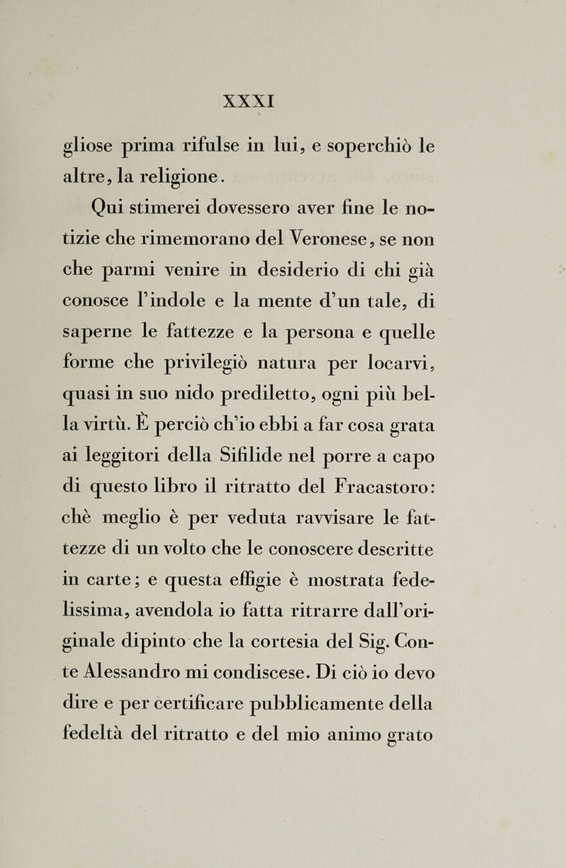 gliose prima rifulse in lui, e soperchiò le altre, la religione. Qui stimerei dovessero aver fine le no¬ tizie che rimemorano del Veronese, se non che panni venire in desiderio di chi già conosce l’indole e la mente d’un tale, di saperne le fattezze e la persona e quelle forme che privilegiò natura per locarvi, quasi in suo nido prediletto, ogni più bel¬ la virtù. È perciò ch’io ebbi a far cosa grata ai leggitori della Sifilide nel porre a capo di questo libro il ritratto del Fracastoro: chè meglio è per veduta ravvisare le fat¬ tezze di un volto che le conoscere descritte in carte ; e questa effigie è mostrata fede¬ lissima, avendola io fatta ritrarre dall’ori¬ ginale dipinto che la cortesia del Sig. Con¬ te Alessandro mi condiscese. Di ciò io devo dire e per certificare pubblicamente della fedeltà del ritratto e del mio animo grato