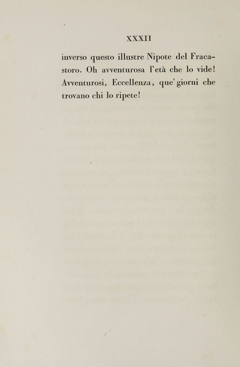 inverso questo illustre Nipote del Fraca- storo. Oh avventurosa l’età che lo vide! Avventurosi, Eccellenza, que’ giorni che trovano chi lo ripete!
