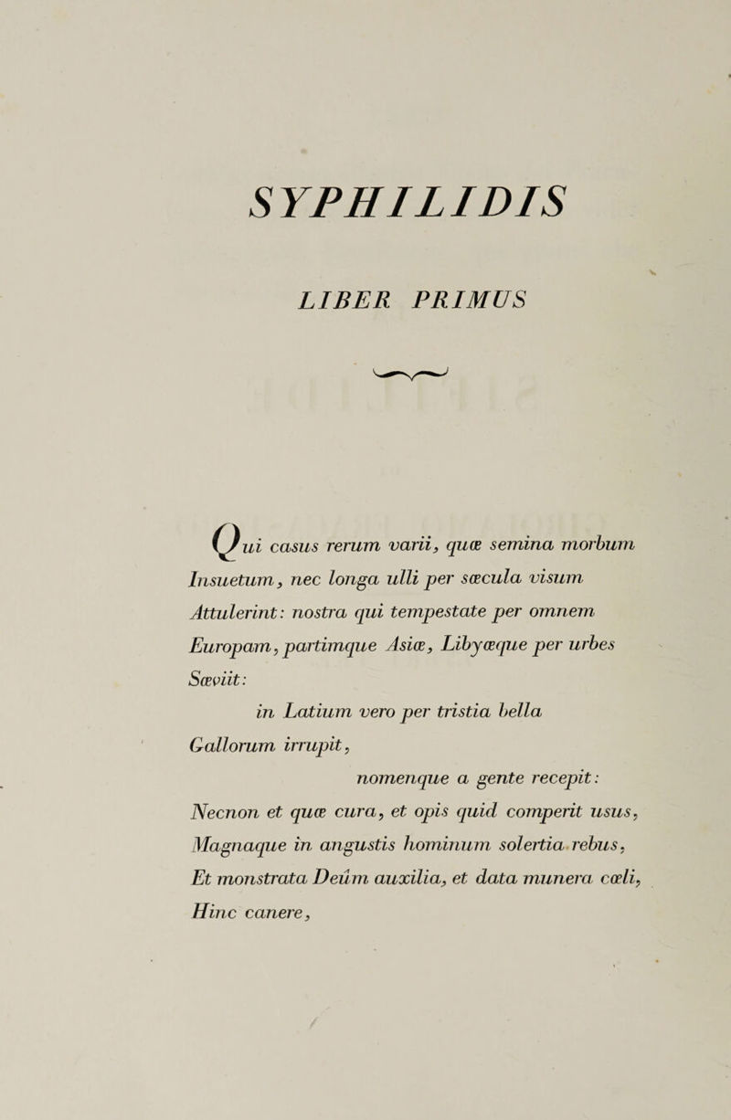 SYPHILIDIS LIBER PRIMUS l^/ui casus rerum varii, quce semina morbum Insuetum, nec longa ulli per scecula visum Attulerint : nostra qui tempestate per omnem Europam, partimque Asice, Libyceque per urbes Sceviit: in Latium vero per tristia bella Gallorum irrupit, nomenque a gente recepit : Necnon et quce cura, et opis quid comperit usus, Magnaque in angustis hominum solertia rebus, Et monstrata Deum auxilia, et data mimerà codi, Hinc canere,