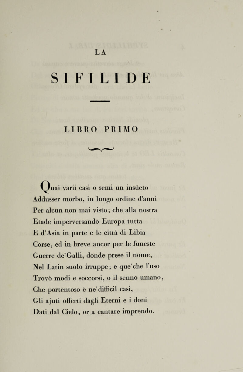 \ SIFILIDE LIBRO PRIMO (^)uai yarii casi o semi un insiieto Addusser morbo, in lungo ordine d’anni Per alcun non mai visto ; che alla nostra Etade imperversando Europa tutta E d’Asia in parte e le città di Libia Corse, ed in breve ancor per le funeste Guerre de’Galli, donde prese il nome, Nel Latin suolo irruppe; e que’che l’uso Trovò modi e soccorsi, o il senno umano, Che portentoso è ne’diffidi casi, Gli ajuti offerti dagli Eterni e i doni Dati dal Cielo, or a cantare imprendo.