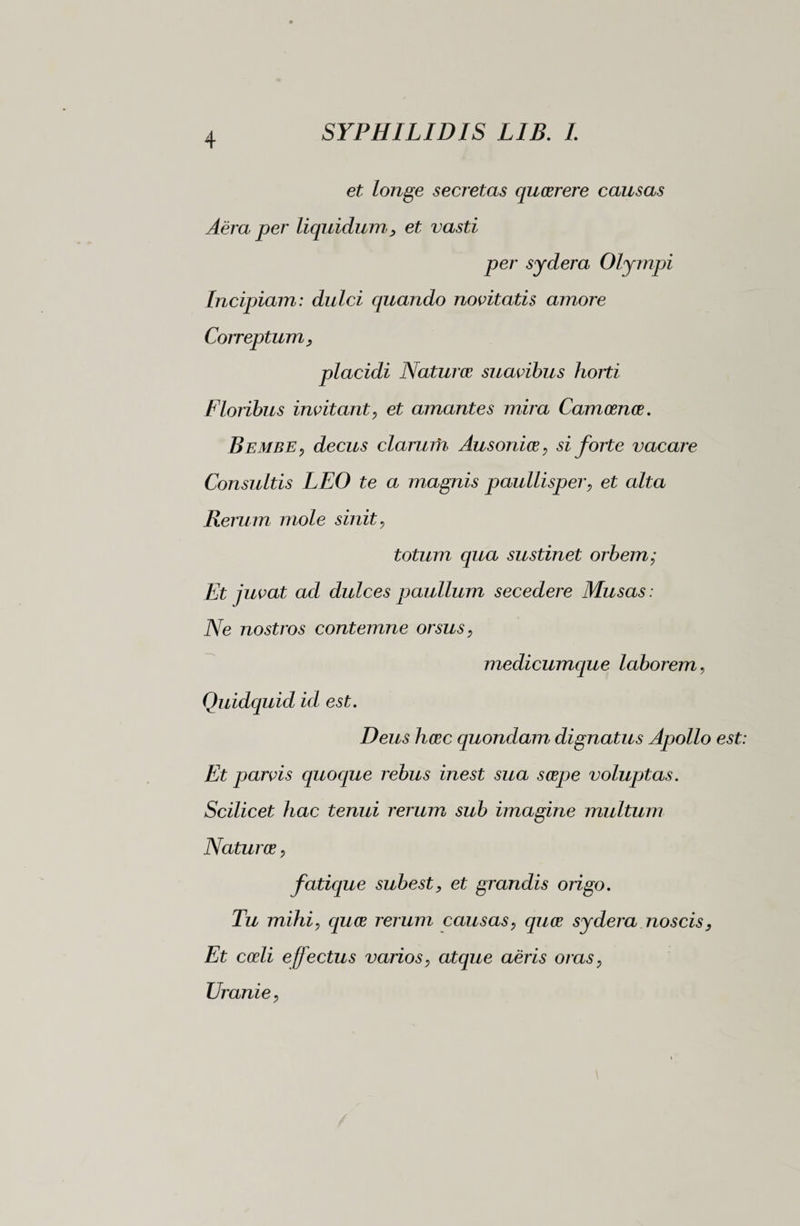 et longe secretas quaerere causas Aera per liquidum, et vasti per sydera Olympi Incipiam: dulci quando novitatis amore Correptum, placidi Naturae suavibus horti Floribus invitant, et amantes mira Camoenae. Bembe, decus clarum Ausoniae , si forte vacare Consultis LEO te a magnis paullisper, et alta Rerum mole sinit, totum qua sustinet orbem; Et juvat ad dulces paullum secedere Musas : Ne nostros contemne orsus, medicumque laborem, Quidquid id est. Deus haec quondam dignatus Apollo est: Et parvis quoque rebus inest sua saepe voluptas. Scilicet hac tenui rerum sub imagine multum Naturae, fatique subest, et grandis origo. Tu mihi, equae rerum causas, quae sydera noscis, Et coeli effectus varios, atque aeris oras, Uranie,