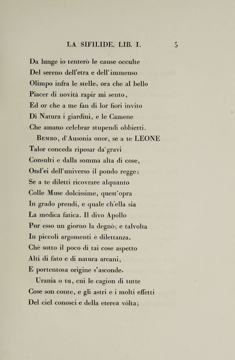 Da lunge io tenterò le cause occulte Del sereno dell’etra e dell’immenso Olimpo infra le stelle, ora che al bello Piacer di novità rapir mi sento, Ed or che a me fan di lor fiori invito Di Natura i giardini, e le Camene Che amano celebrar stupendi obbietti. Bembo, d1 Ausonia onor, se a te LEONE Talor conceda riposar da’gravi Consulti e dalla somma alta di cose, Ond’ei dell1 universo il pondo regge; Se a te diletti ricovrare alquanto Colle Muse dolcissime, quest’opra In grado prendi, e quale ch’ella sia La medica fatica. Il divo Apollo Pur esso un giorno la degnò; e talvolta In piccoli argomenti è dilettanza. Chè sotto il poco di tai cose aspetto Alti di fato e di natura arcani, E portentosa origine s’asconde. Urania o tu, cui le cagion di tutte Cose son conte, e gli astri e i molti effetti Del ciel conosci e della eterea vòlta;