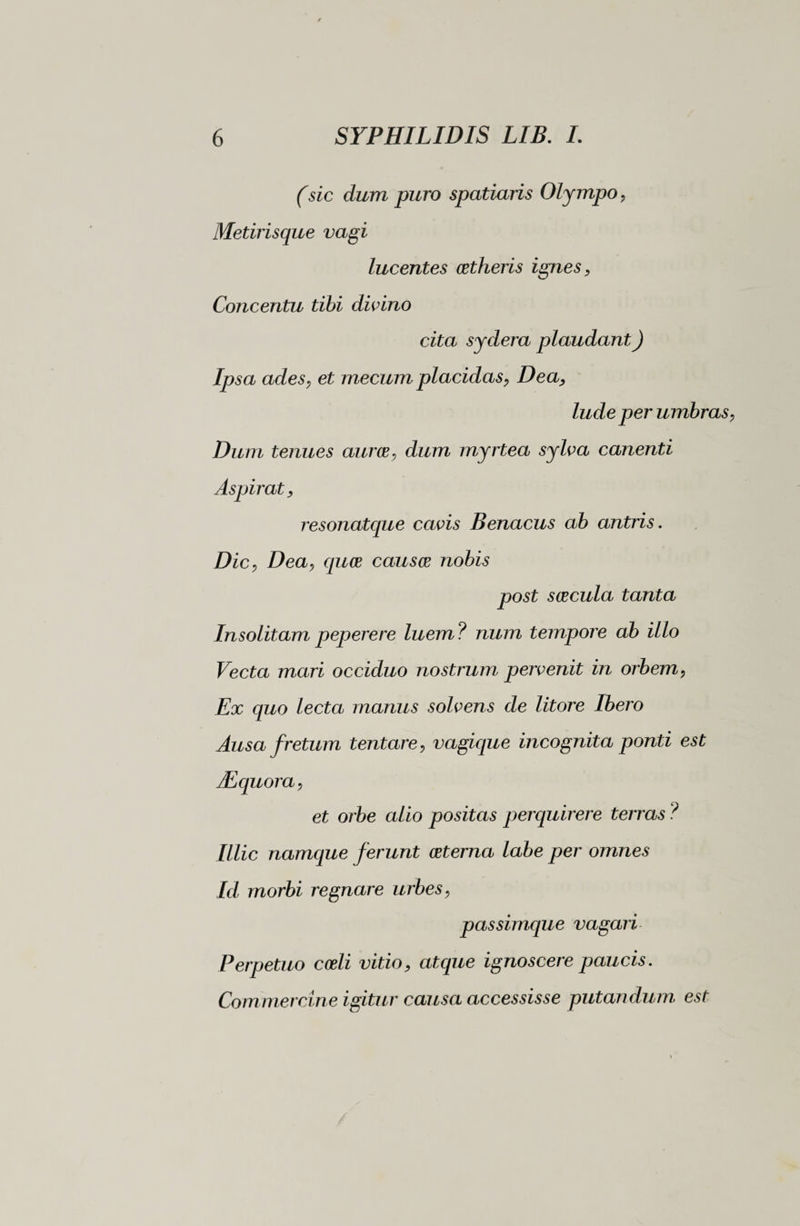(sic dum puro spatiaris Olympo, Metirisque vagi lucentes cetheris ignes , Concentu tibi divino cita sydera plaudant) Ipsa ades, et mecum placidas, Dea, lude per umbras, Dum tenues auree, dum myrtea sylva canenti Aspirat, resonatepte cavis Benacus ab antris. Dic, Dea, quee causce nobis post seecula tanta Insolitam peperere luem? num tempore ab illo Vecta mari occiduo nostrum pervenit in orbem, Ex quo lecta manus solvens de litore Ibero Ausa fretum tentare, vagique incognita ponti est JEquora, et orbe alio positas perquirere terras ? Illic namque ferunt (Eterna labe per omnes Id morbi regnare urbes, passimque vagari Perpetuo coeli vitio, atque ignoscere paucis. Commercine igitur causa accessisse putandum est