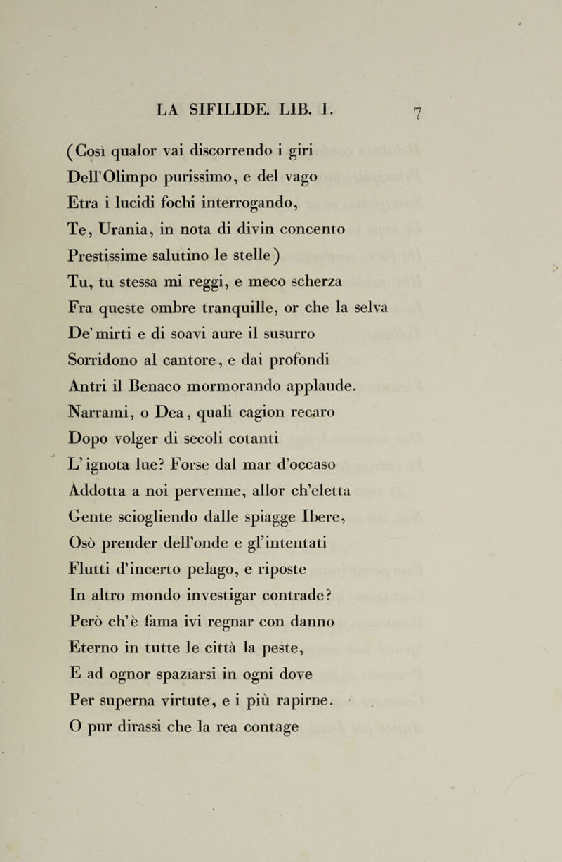 V (Così qualor vai discorrendo i giri DelFOlimpo purissimo, e del vago Etra i lucidi fochi interrogando, Te, Urania, in nota di divin concento Prestissime salutino le stelle) Tu, tu stessa mi reggi, e meco scherza Fra queste ombre tranquille, or che la selva De1 mirti e di soavi aure il susurro r Sorridono al cantore, e dai profondi Antri il Benaco mormorando applaude. Narrami, o Dea, quali cagion recaro Dopo volger di secoli cotanti L’ignota lue? Forse dal mar d’occaso Addotta a noi pervenne, allor ch’eletta Gente sciogliendo dalle spiagge Ibere, Osò prender dell’onde e gl’intentati Flutti d’incerto pelago, e riposte In altro mondo investigar contrade? Però eh’è fama ivi regnar con danno Eterno in tutte le città la peste, E ad ognor spaziarsi in ogni dove Per superna virtute, e i più rapirne. O pur dirassi che la rea contage
