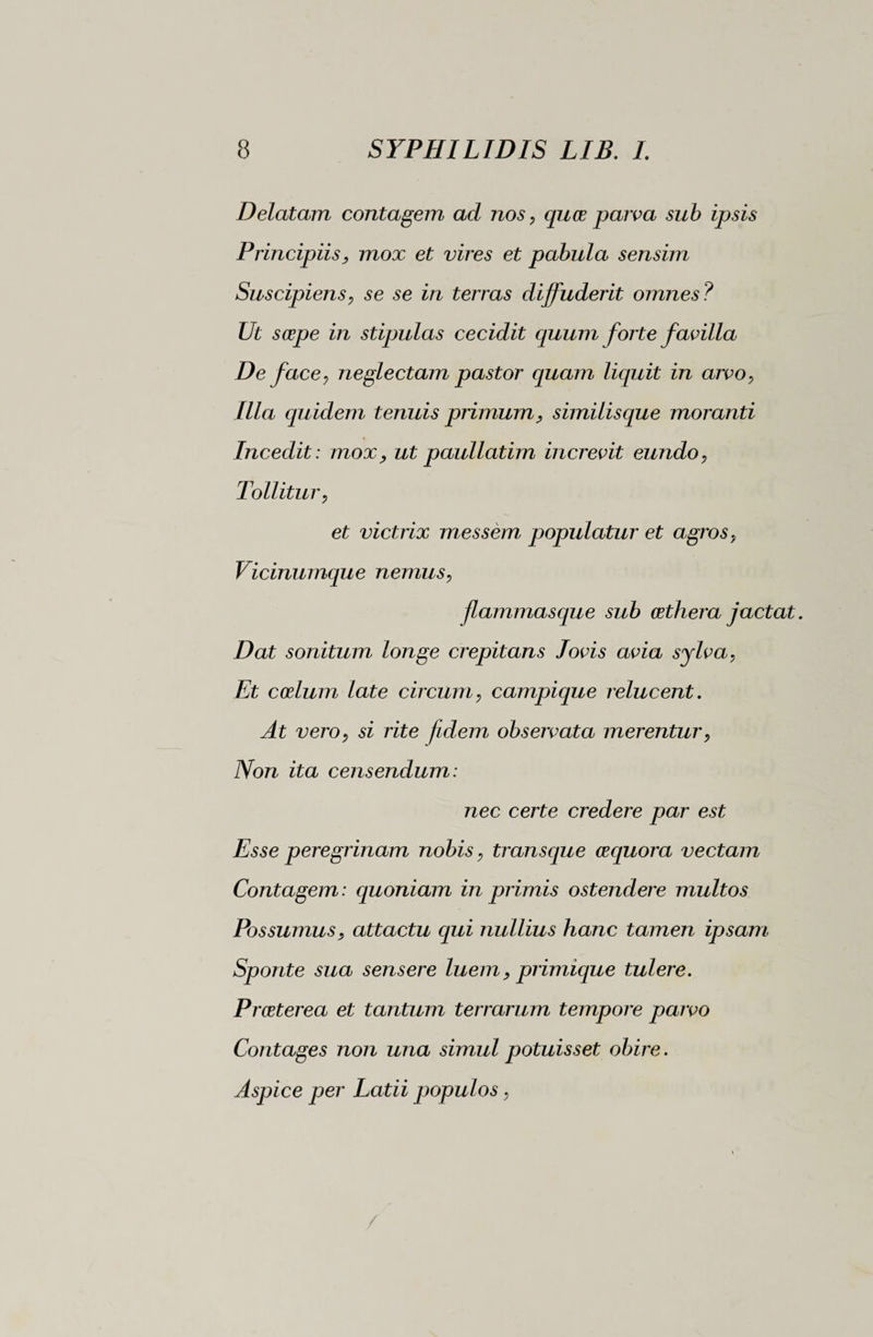 Delatam contagem ad nos, quce parva sub ipsis Principiis, mox et vires et pabula sensim Suscipiens, se se in terras diffuderit omnes? Ut scope in stipulas cecidit quum forte favilla De face, neglectam pastor quam liquit in arvo, Illa quidem tenuis primum, similisque moranti Incedit : mox, ut paullatim increvit eundo, Tollitur, et victrix messèm populatur et agros, Vicinumque nemus, flammasque sub cethera jactat. Dat sonitum longe crepitans Jovis avia sylva, Et coelum late circum, campique relucent. At vero, si rite fidem observata merentur, Non ita censendum: nec certe credere par est Esse peregrinam nobis, transque aequora vectam Contagem: quoniam in primis ostendere multos Possumus, attactu qui nullius hanc tamen ipsam Sponte sua sensere luem, primique tulere. Praeterea et tantum terrarum tempore parvo Contages non una simul potuisset obire. Aspice per Latii populos,