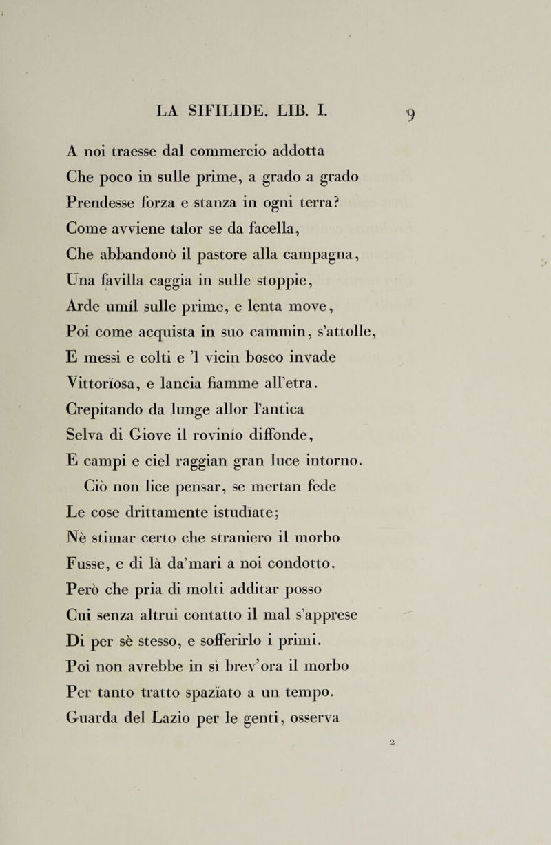 A noi traesse dal commercio addotta Che poco in sulle prime, a grado a grado Prendesse forza e stanza in ogni terra? Come avviene talor se da facella, Che abbandonò il pastore alla campagna, Una favilla caggia in sulle stoppie, Arde umil sulle prime, e lenta move, Poi come acquista in suo cammin, s’attolle, E messi e colti e 1 vicin bosco invade \ Vittoriosa, e lancia fiamme alfetra. Crepitando da lunge allor fantica Selva di Giove il rovinio diffonde, E campi e ciel raggian gran luce intorno. Ciò non lice pensar, se mertan fede Le cose drittamente istudiate; Nè stimar certo che straniero il morbo Fusse, e di là da mari a noi condotto. Però che pria di molti additar posso Cui senza altrui contatto il mal s’apprese Di per sè stesso, e sofferirlo i primi. Poi non avrebbe in sì brev’ora il morbo Per tanto tratto spaziato a un tempo. Guarda del Lazio per le genti, osserva