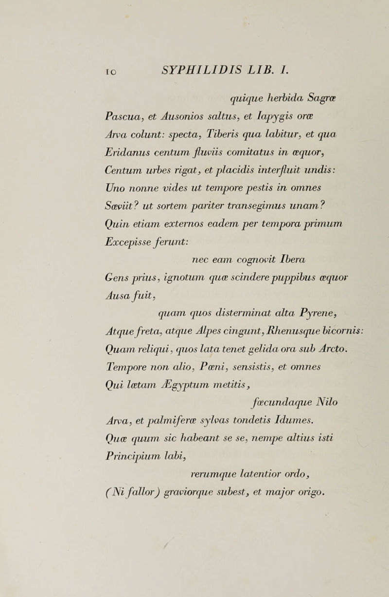 IO quique herbida Sagra? Pascua, et Ausonios saltus, et Iapygis orae Arva colunt: specta, Tiberis qua labitur, et qua Eridanus centum fluviis comita tus in aequor, Centum urbes rigat, et placidis interfluit undis : Uno nonne vides ut tempore pestis in omnes Saeviit ? ut sortem pariter transegimus unam ? Quin etiam externos eadem per tempora primum Excepisse ferunt: nec eam cognovit Ibera Gens prius, ignotum quae scindere puppibus aequor Ausa fuit, quam quos disterminat alta Pyrene, Atque freta, atque Alpes cingunt, Rhenusque bicornis Quam reliqui, quos lata tenet gelida ora sub Arcto. Tempore non alio, Poeni, sensistis, et omnes Qui laetam TEgyptum metitis, foecundaque Nilo Arva, et palmiferae sylvas tondetis Idumes. Quae quum sic habeant se se, nempe altius isti Principium labi, rerumque latentior ordo > (Ni fallor) gravior que subest, et major origo.