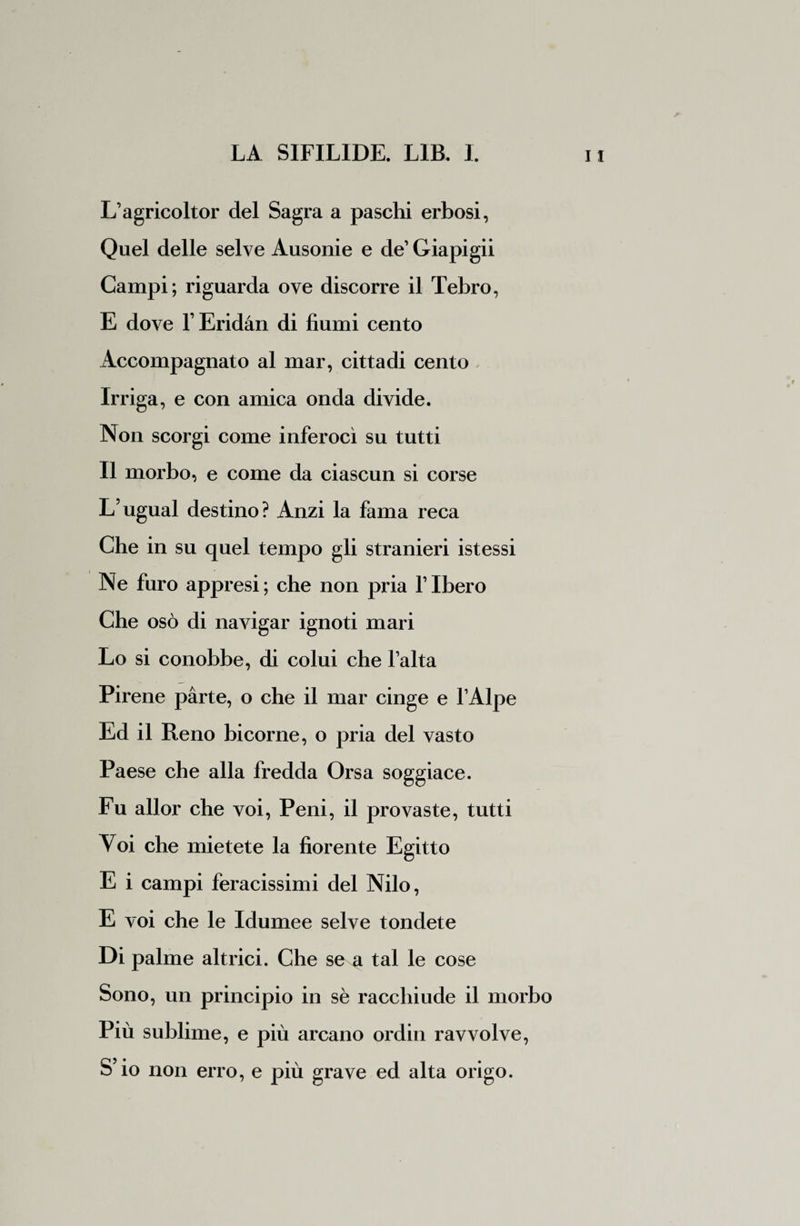 L’agricoltor del Sagra a paschi erbosi, Quel delle selve Ausonie e de1 Giapigii Campi ; riguarda ove discorre il Tebro, E dove l’Eridàn di fiumi cento Accompagnato al mar, cittadi cento Irriga, e con amica onda divide. Non scorgi come inferocì su tutti Il morbo, e come da ciascun si corse L5ugual destino? Anzi la fama reca Che in su quel tempo gli stranieri istessi Ne furo appresi; che non pria flbero Che osò di navigar ignoti mari Lo si conobbe, di colui che lalta Pirene parte, o che il mar cinge e l’Alpe Ed il Reno bicorne, o pria del vasto Paese che alla fredda Orsa soggiace. Fu allor che voi, Peni, il provaste, tutti Voi che mietete la fiorente Egitto E i campi feracissimi del Nilo, E voi che le Idumee selve tondete Di palme altrici. Che se a tal le cose Sono, un principio in sè racchiude il morbo Più sublime, e più arcano ordin ravvolve, S’io non erro, e più grave ed alta origo.