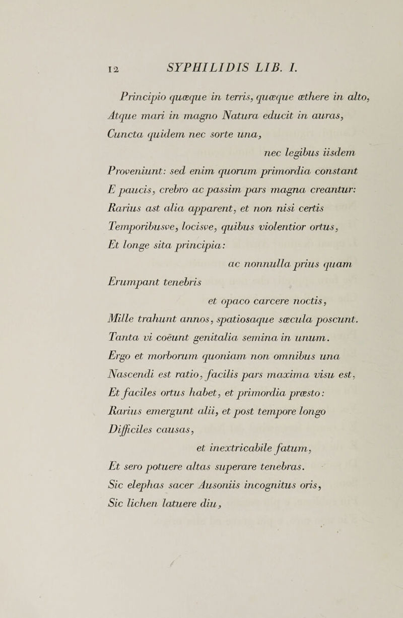Principio quceque in terris, quasque oethere in alto Atque mari in magno Natura educit in auras, Cuncta quidem nec sorte una, nec legibus iisdem Proveniunt: sed enim quorum primordia constant E paucis, crebro ac passim pars magna creantur: Rarius ast alia apparent, et non nisi certis Temporibusve, locisve, quibus violentior ortus, Et longe sita principia : ac nonnulla prius quam Erumpant tenebris et opaco carcere noctis, Mille trahunt annos, spatiosaque soscula poscunt. Tanta vi coeunt genitalia semina in unum. Ergo et morborum quoniam non omnibus una Nascendi est ratio, facilis pars maxima visu est, Et faciles ortus habet, et primordia prcesto : Rarius emergunt alii, et post tempore longo Difficiles causas, et inextricabile fatum, Et sero potuere altas superare tenebras. Sic elephas sacer Ausoniis incognitus oris, Sic lichen latuere diu,