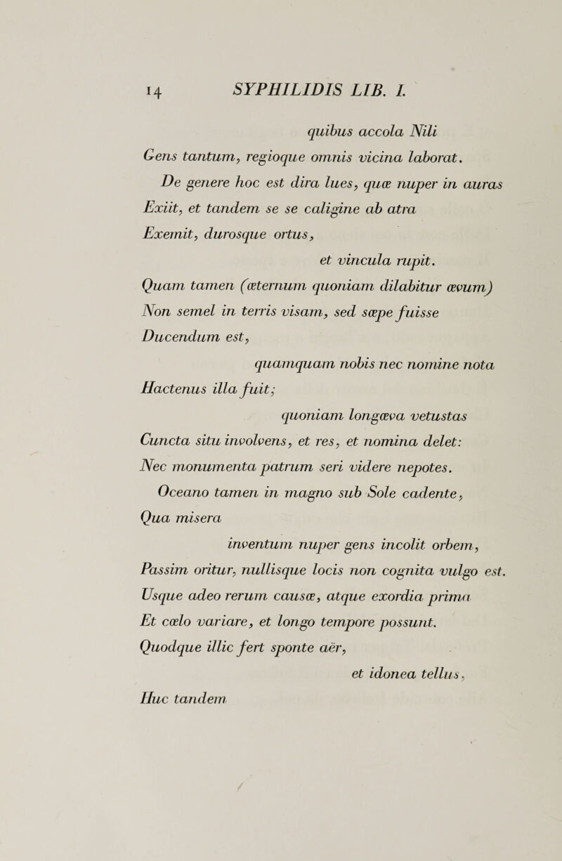 H quibus accola Nili Gens tantum, regioque omnis vicina laborat. De genere hoc est dira lues, quce nuper in auras Exiit, et tandem se se caligine ab atra Exemit, durosque ortus> et vincula rupit. Quam tamen (ceternum quoniam dilabitur cevum) Non semel in terris visam ? sed serpe fuisse Ducendum est> quamquam nobis nec nomine nota Hactenus illa fuit; quoniam longceva vetustas Cuncta situ involvens, et res, et nomina delet: Nec monumenta patrum seri videre nepotes. Oceano tamen in magno sub Sole cadente, Qua misera inventum nuper gens incolit orbem, Passim oritur; nullisque locis non cognita vulgo est. Usque adeo rerum causce, atque exordia prima Et coelo variare, et longo tempore possunt. Quodque illic fert sponte aer, et idonea tellus, Huc tandem