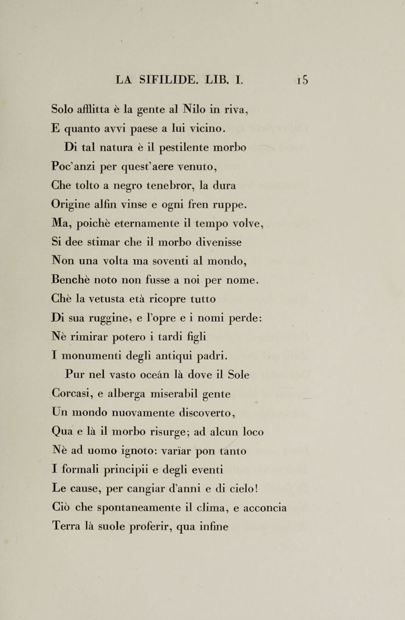 Solo afflitta è la gente al Nilo in riva, E quanto avvi paese a lui vicino. Di tal natura è il pestilente morbo Poc’anzi per quest’aere venuto, Che tolto a negro tenebror, la dura Origine alfin vinse e ogni fren ruppe. Ma, poiché eternamente il tempo volve, Si dee stimar che il morbo divenisse Non una volta ma soventi al mondo, Benché noto non fusse a noi per nome. Chè la vetusta età ricopre tutto Di sua ruggine, e l’opre e i nomi perde: Nè rimirar potero i tardi figli I monumenti degli antiqui padri. Pur nel vasto oceàn là dove il Sole Corcasi, e alberga miserabil gente Un mondo nuovamente discoverto, Qua e là il morbo risurge; ad alcun loco Nè ad uomo ignoto: variar pon tanto I formali principii e degli eventi Le cause, per cangiar danni e di cielo! Ciò che spontaneamente il clima, e acconcia Terra là suole proferir, qua infine