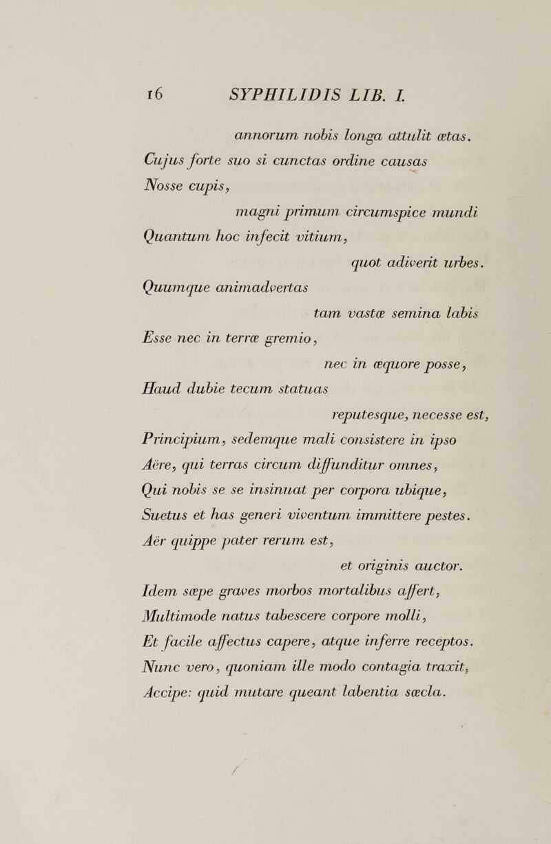 annorum nobis longa attulit aetas. Cujus forte suo si cunctas ordine causas Nos se cupis, magni primum circumspice mundi Quantum hoc infecit vitium, quot adiverit urbes. Quumque animadvertas tam vastae semina labis Esse nec in terree gremio, nec in aequore posse, Haud dubie tecum statuas reputesque, necesse est Principium, sedemque mali consistere in ipso Aere, qui terras circum diffunditur omnes. Qui nobis se se insinuat per corpora ubique, Suetus et has generi viventum immittere pestes. Aer quippe pater rerum est, et originis auctor. Idem saepe graves morbos mortalibus affert, Multimode natus tabescere corpore molli, Et facile affectus capere, atajue inferre receptos. Nunc vero, quoniam ille modo contagia traxit, Accipe: cjuid mutare queant labentia saecla.