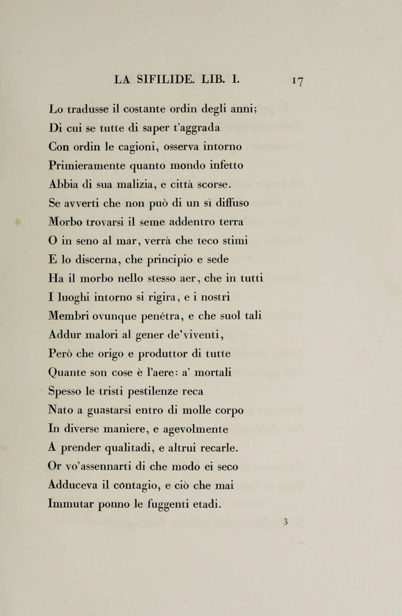 !? Lo tradusse il costante ordin degli anni; Di cui se tutte di saper t’aggrada Con ordin le cagioni, osserva intorno Primieramente quanto mondo infetto Abbia di sua malizia, e città scorse. Se avverti che non può di un sì diffuso Morbo trovarsi il seme addentro terra O in seno al mar, verrà che teco stimi E lo discerna, che principio e sede Ha il morbo nello stesso aer, che in tutti I luoghi intorno si rigira, e i nostri Membri ovunque penétra, e che suol tali Addur malori al gener de’vi venti, Però che origo e produttor di tutte Quante son cose è l’aere: a’ mortali Spesso le tristi pestilenze reca Nato a guastarsi entro di molle corpo In diverse maniere, e agevolmente A prender qualitadi, e altrui recarle. Or vo’assennarti di che modo ei seco Adduceva il contagio, e ciò che mai Immutar ponno le fuggenti etadi.