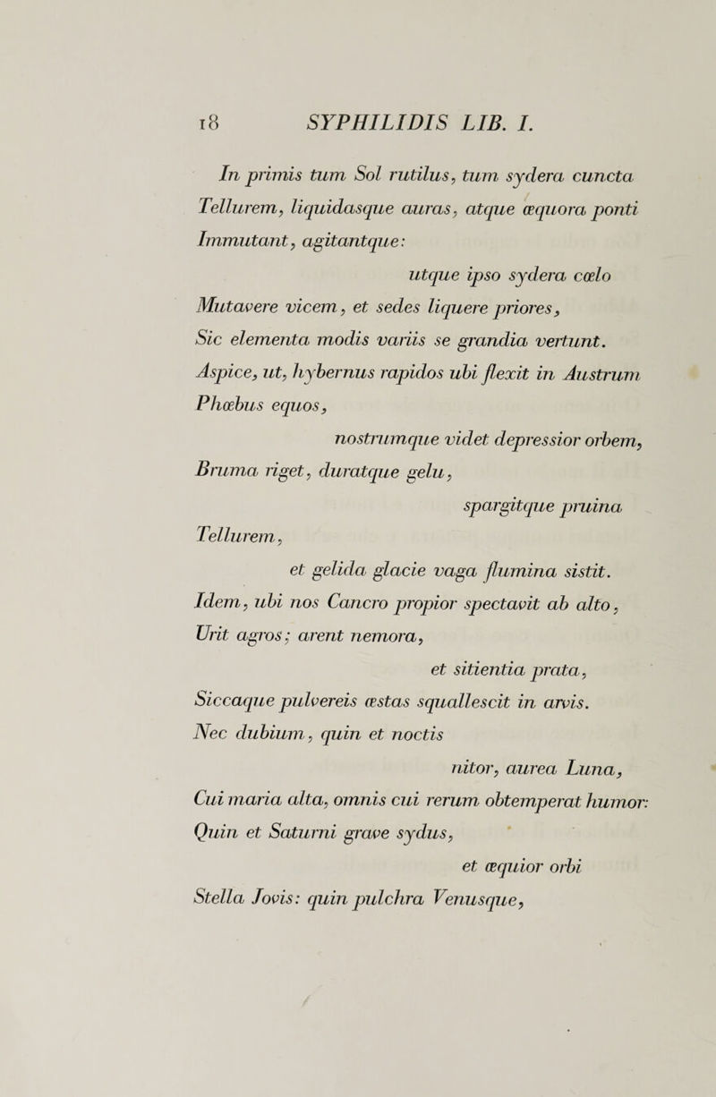 In primis tum Sol rutilus, tum sydera cuncta Tellurem, liquidasque auras, atque cequora ponti Immutant, agitantque: utque ipso sydera coelo Mutavere vicem, et sedes liquere priores, Sic elementa modis variis se grandia vertunt. Aspice, ut, hybernus rapidos ubi flexit in Austrum Phoebus equos, nostrumque videt depressior orbem, Bruma riget, duratque gelu, spargitque pruina Tellurem, et gelida, glacie vaga flumina sistit. Idem, ubi nos Cancro propior spectavit ab alto, Urit agros; arent nemora, et sitientia prata, Siccaque pulvereis cestas squallescit in arvis. Nec dubium, quin et noctis nitor, aurea Luna, Cui maria alta, omnis cui rerum obtemperat humor: Quin et Saturni grave sydus, et cequior orbi Stella lovis : quin pulchra Venusque,
