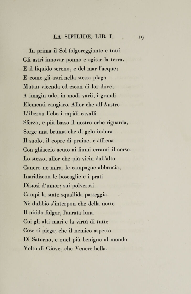*9 In prima il Sol folgoreggiante e tutti Gli astri innovar ponno e agitar la terra, E il liquido sereno, e del mar Tacque; E come gli astri nella stessa plaga Mutan vicenda ed escon di lor dove, A imagin tale, in modi varii, i grandi Elementi cangiaro. Allor che all1 Austro L'iberno Febo i rapidi cavalli Sferza, e più basso il nostro orbe riguarda, Sorge una bruma che di gelo indura Il suolo, il copre di pruine, e affrena Con ghiaccio acuto ai fiumi erranti il corso. Lo stesso, allor che più vicin dall alto Cancro ne mira, le campagne abbrucia, Inaridiscon le boscaglie e i prati Disiosi d’umor; sui polverosi Campi la state squallida passeggia. Nè dubbio s’interpoli che della notte Il nitido fulgor, l'aurata luna Cui gli alti mari e la virtù di tutte Cose si piega; che il nemico aspetto Di Saturno, e quel più benigno al mondo Volto di Giove, che Venere bella,