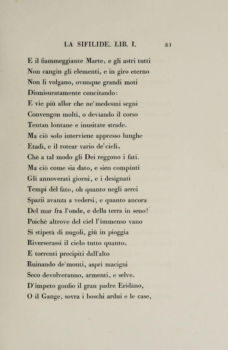 E il fiammeggiante Marte, e gli astri tutti Non cangin gli elementi, e in giro eterno Non li volgano, ovunque grandi moti Dismisuratamente concitando : E vie più allor che ne’medesmi segni Convengon molti, o deviando il corso Tentan lontane e inusitate strade. Ma ciò solo interviene appresso lunghe Etadi, e il rotear vario de’cieli, Chè a tal modo gli Dei reggono i fati. Ma ciò come sia dato, e sien compiuti Gli annoverati giorni, e i designati Tempi del fato, oh quanto negli aerei Spazii avanza a vedersi, e quanto ancora Del mar fra fonde, e della terra in seno! Poiché altrove del ciel l’immenso vano Si stiperà di nugoli, giù in pioggia Riverserassi il cielo tutto quanto, E torrenti precipiti dalfalto Rumando de1 monti, aspri macigni Seco devolveranno, armenti, e selve. D’impeto gonfio il gran padre Eridàno, O il Gange, sovra i boschi ardui e le case,