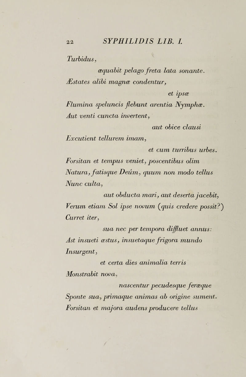 Turbidus, cequabit pelago freta lata sonante. JEstates alibi magnos condentur, et ipsce Flumina speluncis flebunt arentia Nymphes. venti cuncta invertent, aut obice clausi Excutient tellurem imam, et cum turribus urbes. Forsitan et tempus veniet, poscentibus olim Natura, fatisque Deum, quum non modo tellus Nunc culta, aut obducta mari, aut deserta jacebit, Verum etiam Sol ipse novum (quis credere possit?') Curret iter, sua nec per tempora diffluet annus : Ast insueti cestus, insuetaque frigora mundo Insurgent, et certa dies animalia terris Monstrabit nova, nascentur pecudesque feroeque Sponte sua, primaque animas ab origine sument. Forsitan et majora audens producere tellus