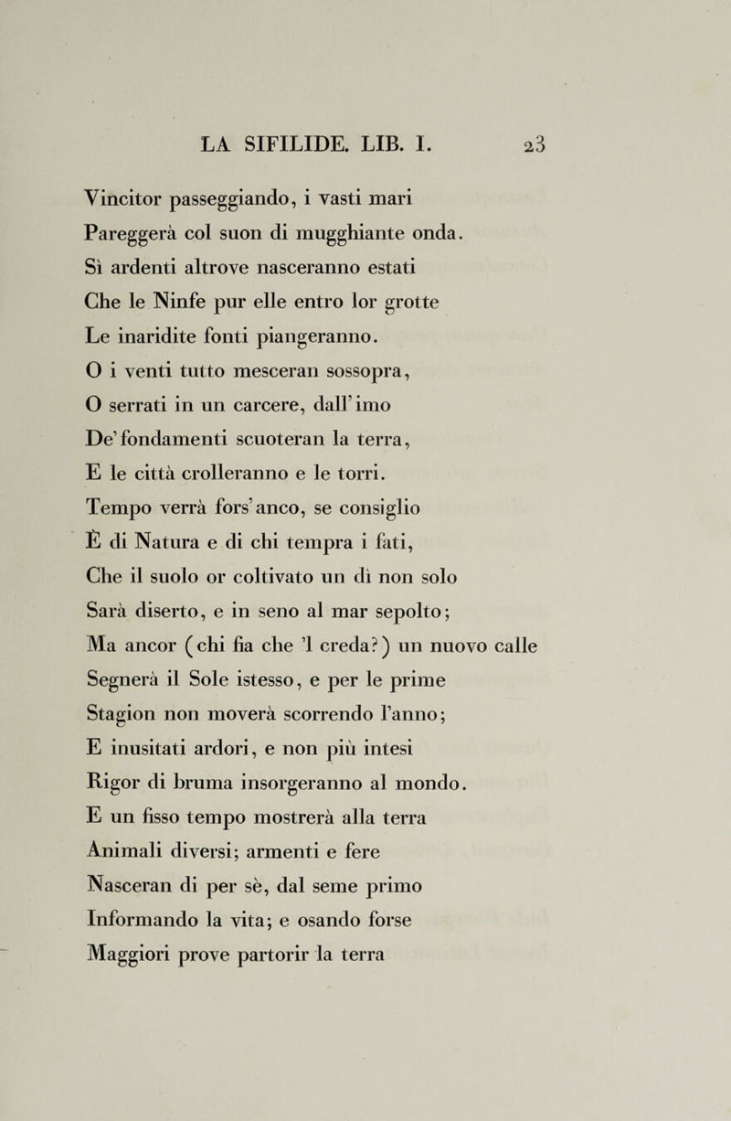 Vincitor passeggiando, i vasti mari Pareggerà col suon di mugghiante onda. Sì ardenti altrove nasceranno estati Che le Ninfe pur elle entro lor grotte Le inaridite fonti piangeranno. O i venti tutto mescerai! sossopra, O serrati in un carcere, dall'imo De fondamenti scuoteran la terra, E le città crolleranno e le torri. Tempo verrà fors’anco, se consiglio È di Natura e di chi tempra i fati, Che il suolo or coltivato un dì non solo Sarà diserto, e in seno al mar sepolto; Ma ancor (chi ha che 1 creda?) un nuovo calle Segnerà il Sole istesso, e per le prime Stagion non moverà scorrendo fanno; E inusitati ardori, e non più intesi Rigor di bruma insorgeranno al mondo. E un fisso tempo mostrerà alla terra Animali diversi; armenti e fere Nasceran di per sè, dal seme primo Informando la vita; e osando forse Maggiori prove partorir la terra