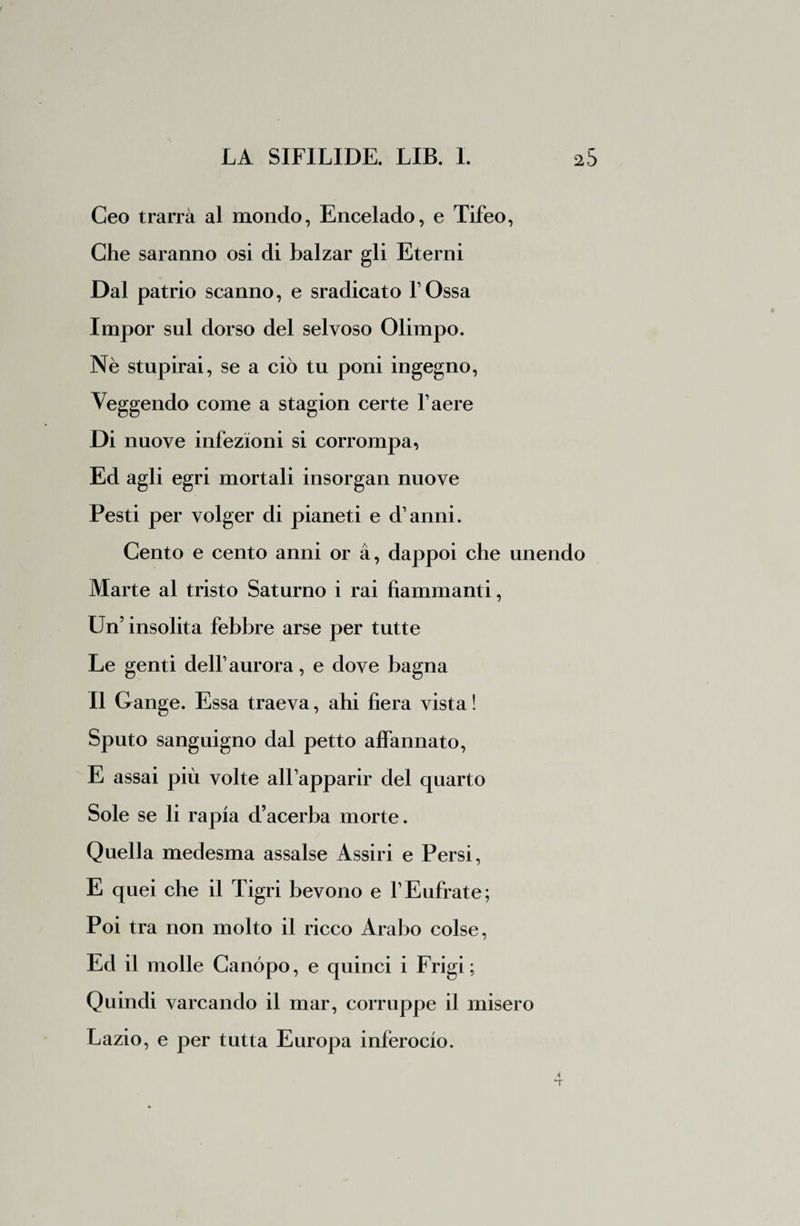 Ceo trarrà al mondo, Encelado, e Tifeo, Che saranno osi di balzar gli Eterni Dal patrio scanno, e sradicato l’Ossa Impor sul dorso del selvoso Olimpo. Nè stupirai, se a ciò tu poni ingegno, Veggendo come a stagion certe l’aere Di nuove infezioni si corrompa, Ed agli egri mortali insorgan nuove Pesti per volger di pianeti e d’anni. Cento e cento anni or à, dappoi che unendo Marte al tristo Saturno i rai fiammanti, Un’insolita febbre arse per tutte Le genti dell’aurora, e dove bagna Il Gange. Essa traeva, ahi fiera vista ! Sputo sanguigno dal petto affannato, E assai più volte all’apparir del quarto Sole se li rapia d’acerba morte. Quella medesma assalse Assiri e Persi, E quei che il Tigri bevono e l’Eufrate; Poi tra non molto il ricco Arabo colse, Ed il molle Canòpo, e quinci i Frigi; Quindi varcando il mar, corruppe il misero Lazio, e per tutta Europa inferocio.