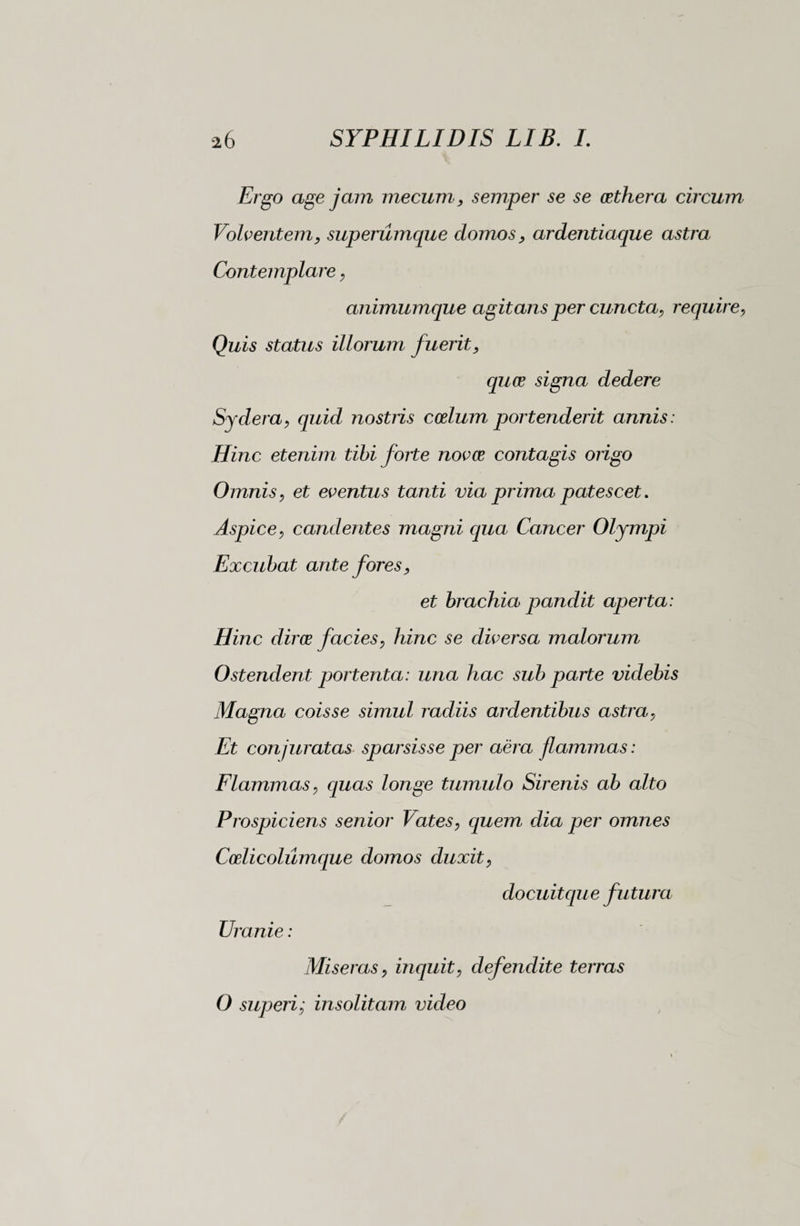 Ergo age jam mecum, semper se se cethera circum Volventem, superumque domos, ardentiaque astra Contemplare, animumque agitans per cuncta, require, Quis status illorum fuerit, quos signa dedere Sydera, quid nostris cotium portenderit annis : Hinc etenim tibi forte novce contagis origo Omnis, et eventus tanti via prima patescet. Aspice, candentes magni qua Cancer Olympi Excubat ante fores, et brachia pandit aperta: Hinc diros f acies, hinc se diversa malorum Ostendent portenta: una hac sub parte videbis Magna coisse simul radiis ardentibus astra, Et conjuratas sparsisse per aèra flammas: Flammas, quas longe tumulo Sirenis ab alto Prospiciens senior Vates, quem dia per omnes Coelicoliimque domos duxit, docuitque futura Uranie : Miseras, inquit, defendite terras O superi; insolitam video